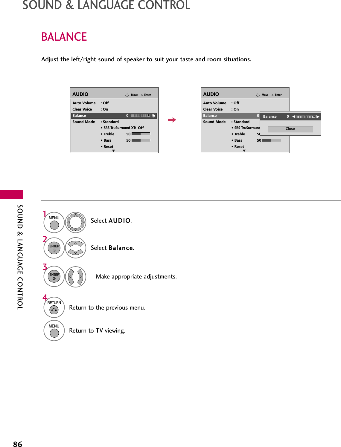 SOUND &amp; LANGUAGE CONTROL86BALANCESOUND &amp; LANGUAGE CONTROLSelect AAUUDDIIOO.Select BBaallaannccee.Make appropriate adjustments.1MENU32ENTERENTERAdjust the left/right sound of speaker to suit your taste and room situations.EnterMoveAUDIOEnterMoveAUDIOLREAuto Volume : OffClear Voice : OnBalance 0Sound Mode : Standard• SRS TruSurround XT:Off• Treble 50• Bass 50• ResetLREAuto Volume : OffClear Voice : OnBalance 0Sound Mode : Standard• SRS TruSurround XT:Off• Treble 50• Bass 50• ResetCloseEEEEBalance         0 LR4RETURNReturn to the previous menu.MENUReturn to TV viewing.