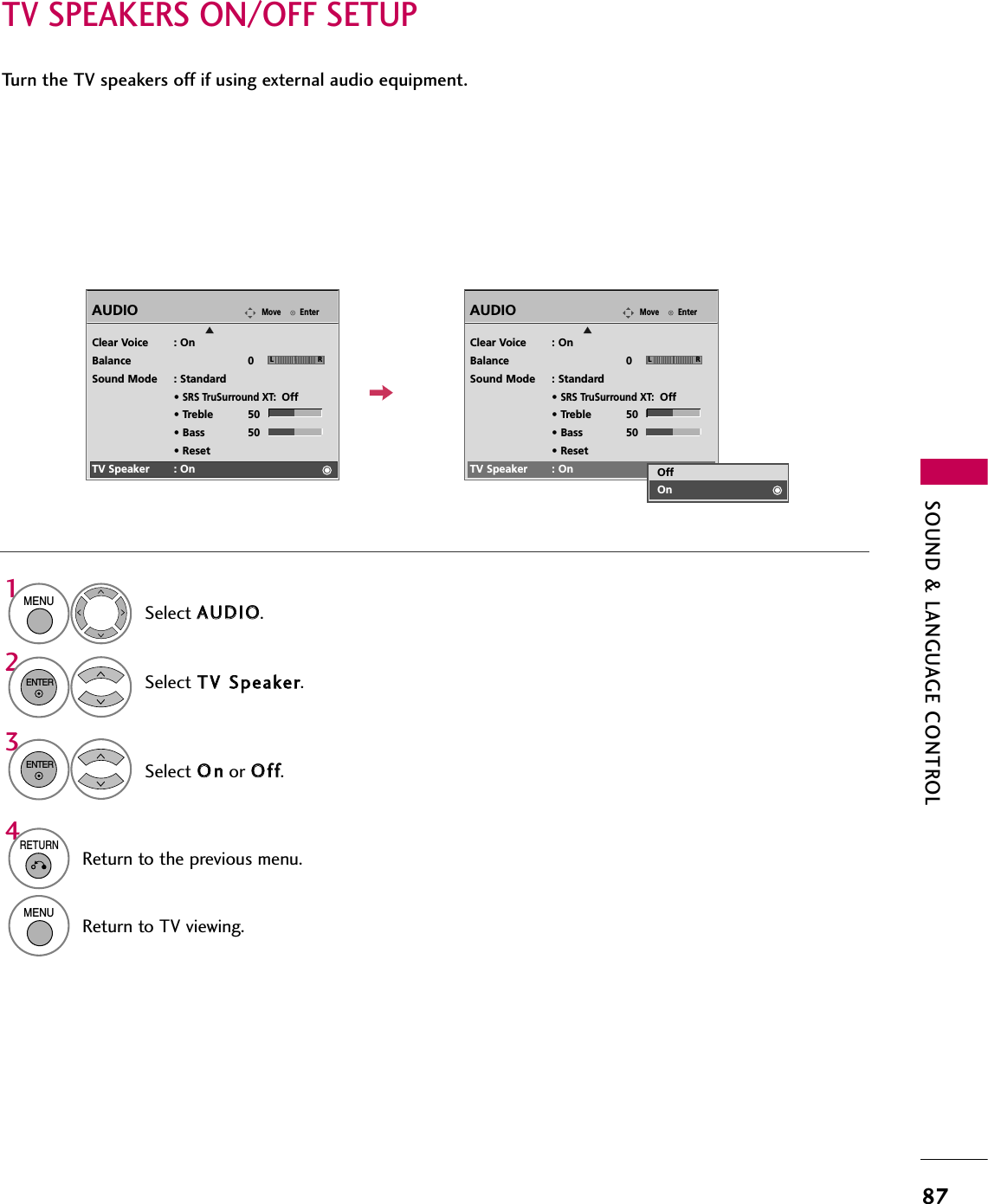 SOUND &amp; LANGUAGE CONTROL87TV SPEAKERS ON/OFF SETUPTurn the TV speakers off if using external audio equipment.EnterMoveAUDIOEClear Voice : OnBalance 0Sound Mode : Standard• SRS TruSurround XT:Off• Treble 50• Bass 50• ResetTV Speaker : OnSelect AAUUDDIIOO.Select TTVV  SSppeeaakkeerr.Select OOnnor OOffff.1MENU32ENTERENTER4RETURNReturn to the previous menu.MENUReturn to TV viewing.LREnterMoveAUDIOEClear Voice : OnBalance 0Sound Mode : Standard• SRS TruSurround XT:Off• Treble 50• Bass 50• ResetTV Speaker : OnLROffOn