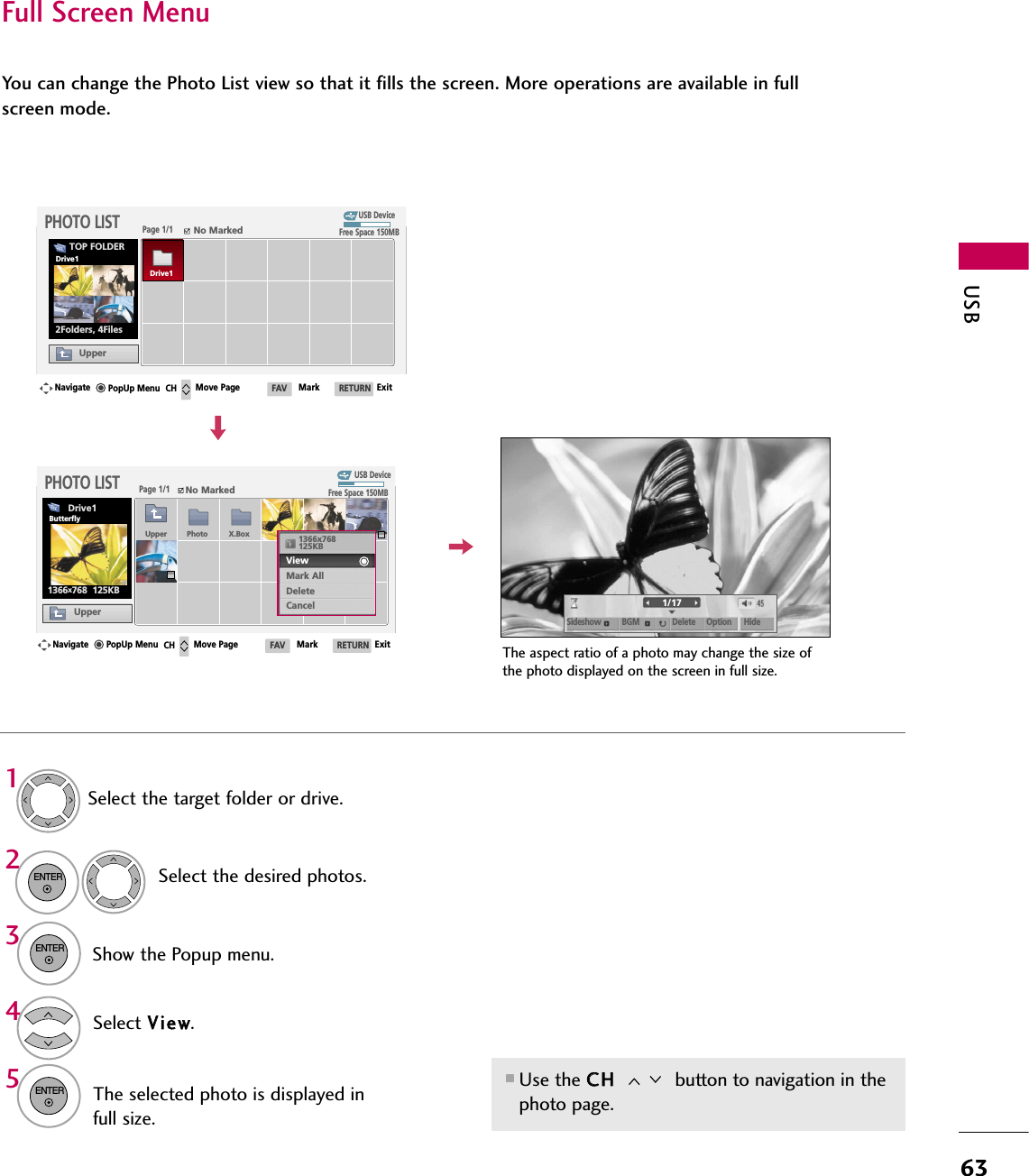 USB63Full Screen MenuYou can change the Photo List view so that it fills the screen. More operations are available in fullscreen mode.■Use the CCHH  button to navigation in thephoto page.The aspect ratio of a photo may change the size ofthe photo displayed on the screen in full size.1/17Sideshow BGM Delete Option HideSelect the target folder or drive.Select the desired photos.Show the Popup menu.5Select VViieeww.The selected photo is displayed infull size.2314ENTERENTERENTERUSB DevicePage 1/1No MarkedPHOTO LISTUpperFree Space 150MB2Folders, 4FilesUSB DevicePage 1/1No MarkedPHOTO LISTUpperFree Space 150MB1366x768  125KBTOP FOLDERDrive1Navigate Move Page Mark ExitCH FAV RETURNPopUp MenuNavigate Move Page Mark ExitCH FAV RETURNPopUp MenuDrive1Drive1ButterflyUpper Photo X.Box 1366x768125KBView Mark AllDeleteCancel