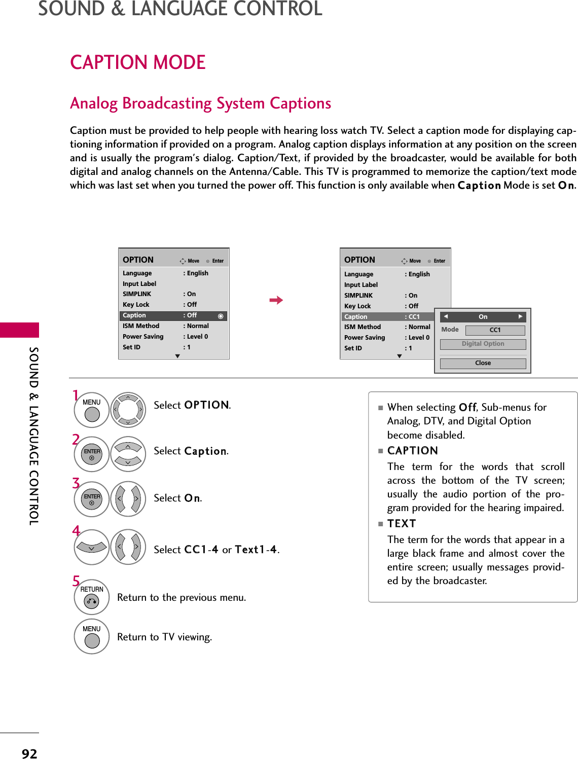 SOUND &amp; LANGUAGE CONTROL92CAPTION MODESOUND &amp; LANGUAGE CONTROLCaption must be provided to help people with hearing loss watch TV. Select a caption mode for displaying cap-tioning information if provided on a program. Analog caption displays information at any position on the screenand is usually the program&apos;s dialog. Caption/Text, if provided by the broadcaster, would be available for bothdigital and analog channels on the Antenna/Cable. This TV is programmed to memorize the caption/text modewhich was last set when you turned the power off. This function is only available when CCaappttiioonnMode is set OOnn.Select OOPPTTIIOONN.Select CCaappttiioonn.Select OOnn.1MENU32ENTERENTERSelect CCCC11-44or TTeexxtt11-44.4EnterMoveOPTIONEnterMoveOPTIONLanguage : EnglishInput LabelSIMPLINK : OnKey Lock : OffCaption : OffISM Method : NormalPower Saving : Level 0Set ID : 1Language : EnglishInput LabelSIMPLINK : OnKey Lock : OffCaption : CC1ISM Method : NormalPower Saving : Level 0Set ID : 1Mode CC1CloseDigital OptionFFOnGGAnalog Broadcasting System Captions■When selecting OOffff, Sub-menus forAnalog, DTV, and Digital Optionbecome disabled.■CCAAPPTTIIOONNThe  term  for  the  words  that  scrollacross  the  bottom  of  the  TV  screen;usually  the  audio  portion  of  the  pro-gram provided for the hearing impaired. ■TTEEXXTTThe term for the words that appear in alarge  black frame and almost cover theentire  screen; usually messages provid-ed by the broadcaster.E E5RETURNReturn to the previous menu.MENUReturn to TV viewing.