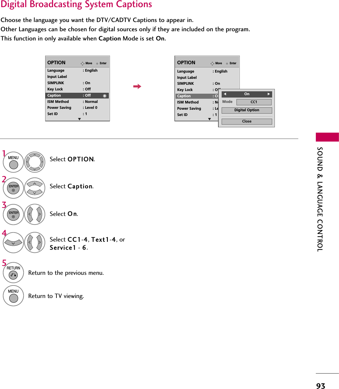 SOUND &amp; LANGUAGE CONTROL93Digital Broadcasting System CaptionsChoose the language you want the DTV/CADTV Captions to appear in.Other Languages can be chosen for digital sources only if they are included on the program.This function in only available when Caption Mode is set On.Select OOPPTTIIOONN.Select CCaappttiioonn.Select OOnn.1MENU32ENTERENTERSelect CCCC11-44, TTeexxtt11-44, orSSeerrvviiccee11- 66.4EnterMoveOPTIONEnterMoveOPTIONLanguage : EnglishInput LabelSIMPLINK : OnKey Lock : OffCaption : OffISM Method : NormalPower Saving : Level 0Set ID : 1Language : EnglishInput LabelSIMPLINK : OnKey Lock : OffCaption : CC1ISM Method : NormalPower Saving : Level 0Set ID : 1E EMode CC1CloseDigital OptionFF  OnGG5RETURNReturn to the previous menu.MENUReturn to TV viewing.