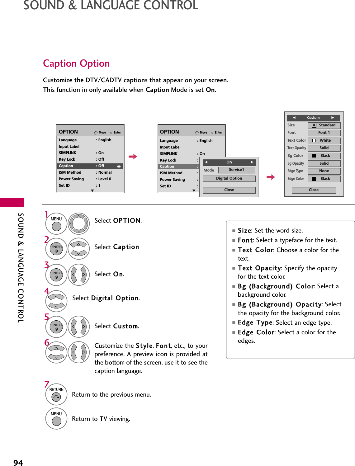 SOUND &amp; LANGUAGE CONTROL94SOUND &amp; LANGUAGE CONTROLCaption OptionCustomize the DTV/CADTV captions that appear on your screen.This function in only available when Caption Mode is set On.EnterMoveOPTIONEnterMoveOPTIONLanguage : EnglishInput LabelSIMPLINK : OnKey Lock : OffCaption : OffISM Method : NormalPower Saving : Level 0Set ID : 1Language : EnglishInput LabelSIMPLINK : OnKey Lock : OffCaption : CC1ISM Method : NormalPower Saving : Level 0Set ID : 1Mode Service1CloseDigital OptionFF  OnGGSelect OOPPTTIIOONN.Select CCaappttiioonnSelect OOnn.1MENU32ENTERENTERSelect CCuussttoomm.5ENTERCustomize the SSttyyllee, FFoonntt, etc., to yourpreference. A preview icon is provided atthe bottom of the screen, use it to see thecaption language.6Select DDiiggiittaall  OOppttiioonn.4Size A   StandardFont Font 1Text Color WhiteText OpacitySolidEdge TypeNoneEdge ColorBlackBg Color BlackBg OpacitySolidCloseFFCustom           GG■SSiizzee: Set the word size.■FFoonntt: Select a typeface for the text.■TTeexxtt  CCoolloorr: Choose a color for thetext.■TTeexxtt  OOppaacciittyy: Specify the opacityfor the text color.■BBgg  ((BBaacckkggrroouunndd))  CCoolloorr: Select abackground color.■BBgg  ((BBaacckkggrroouunndd))  OOppaacciittyy: Selectthe opacity for the background color.■EEddggee  TTyyppee: Select an edge type.■EEddggee  CCoolloorr: Select a color for theedges.EE7RETURNReturn to the previous menu.MENUReturn to TV viewing.