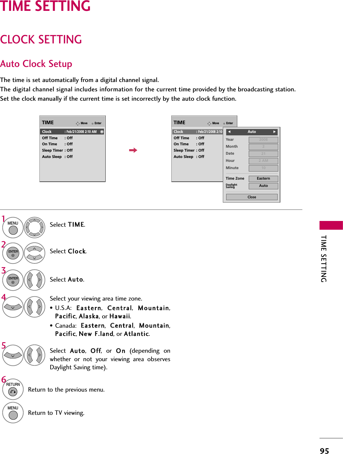 TIME SETTING95CLOCK SETTINGTIME SETTINGAuto Clock SetupThe time is set automatically from a digital channel signal.  The digital channel signal includes information for the current time provided by the broadcasting station.Set the clock manually if the current time is set incorrectly by the auto clock function.EnterMoveTIMEEnterMoveTIMEClock :Feb/21/2008 2:10 AMOff Time : OffOn Time : OffSleep Timer : OffAuto Sleep : OffClock :Feb/21/2008 2:10 AMOff Time : OffOn Time : OffSleep Timer : OffAuto Sleep : OffYearMonth 2Date 21Hour 2 AM2008Minute 10Time Zone EasternDaylightSaving AutoCloseFF                            Auto GGSelect TTIIMMEE.Select CClloocckk.Select AAuuttoo.1MENU32ENTERENTERSelect your viewing area time zone.• U.S.A:  EEaasstteerrnn,  CCeennttrraall,  MMoouunnttaaiinn,PPaacciiffiicc, AAllaasskkaa, or HHaawwaaiiii.• Canada:  EEaasstteerrnn,  CCeennttrraall,  MMoouunnttaaiinn,PPaacciiffiicc, NNeeww  FF..llaanndd, or AAttllaannttiicc.4Select  AAuuttoo,  OOffff,  or  OOnn(depending  onwhether  or  not  your  viewing  area  observesDaylight Saving time).56RETURNReturn to the previous menu.MENUReturn to TV viewing.