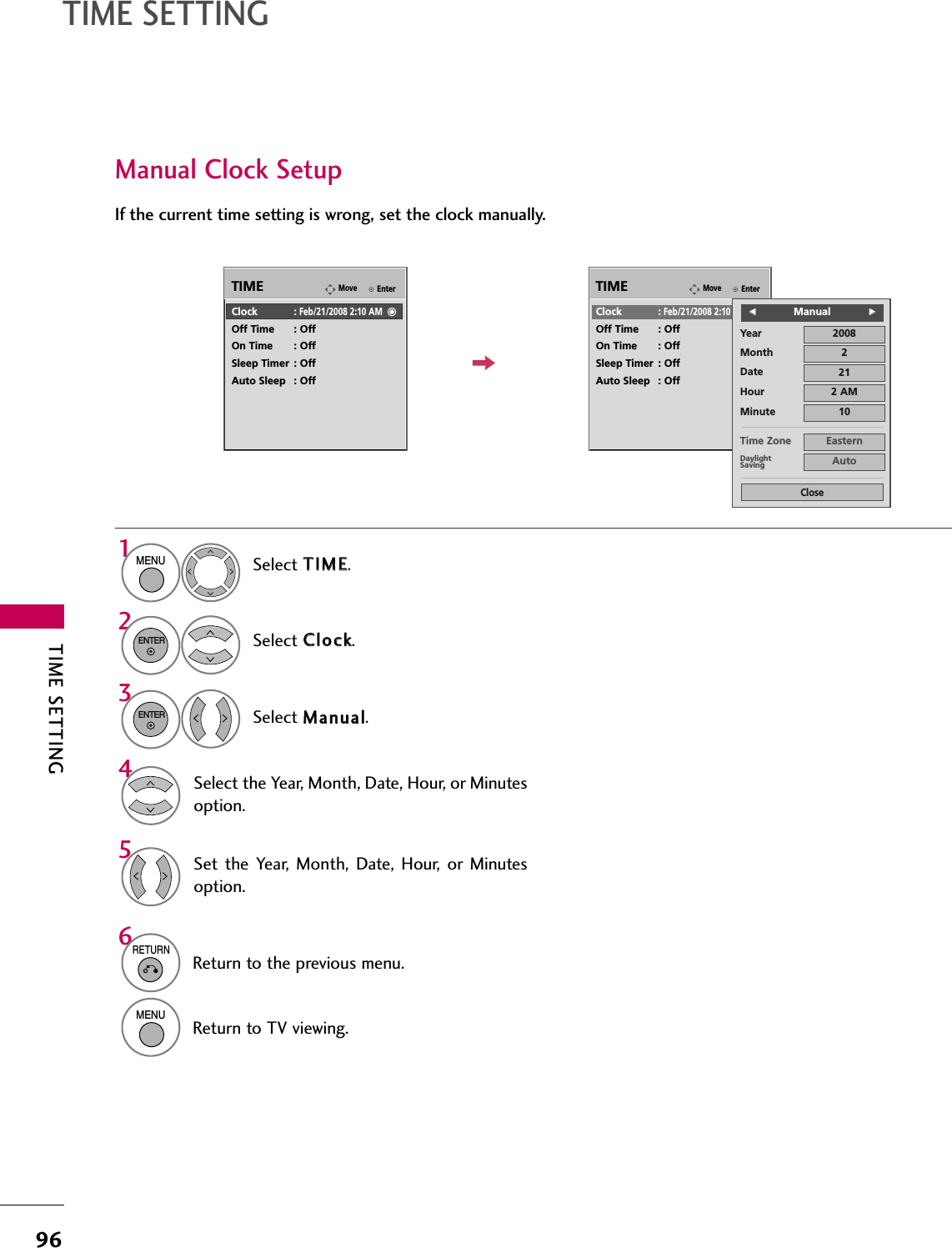 TIME SETTING96TIME SETTINGManual Clock SetupIf the current time setting is wrong, set the clock manually.EnterMoveTIMEEnterMoveTIMEClock :Feb/21/2008 2:10 AMOff Time : OffOn Time : OffSleep Timer : OffAuto Sleep : OffClock :Feb/21/2008 2:10 AMOff Time : OffOn Time : OffSleep Timer : OffAuto Sleep : OffYearMonth 2Date 21Hour 2 AM2008Minute 10Time Zone EasternDaylightSaving AutoCloseFFManualGGSelect TTIIMMEE.Select CClloocckk.Select MMaannuuaall.1MENU32ENTERENTERSelect the Year, Month, Date, Hour, or Minutesoption.4Set the  Year,  Month,  Date,  Hour,  or  Minutesoption.56RETURNReturn to the previous menu.MENUReturn to TV viewing.