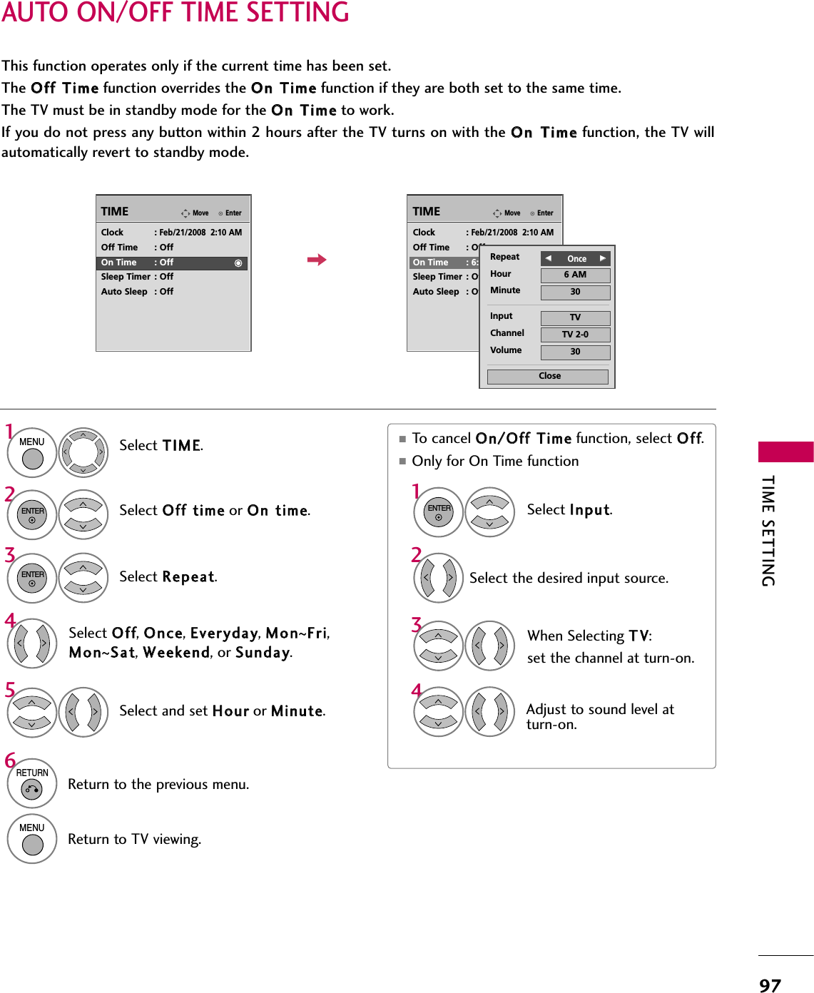 TIME SETTING97AUTO ON/OFF TIME SETTINGThis function operates only if the current time has been set.The OOffff  TTiimmeefunction overrides the OOnn  TTiimmeefunction if they are both set to the same time.The TV must be in standby mode for the OOnn  TTiimmeeto work.If you do not press any button within 2 hours after the TV turns on with the OOnn  TTiimmeefunction, the TV willautomatically revert to standby mode.■To cancel OOnn//OOffff  TTiimmeefunction, select OOffff.■Only for On Time function Select IInnppuutt.Select the desired input source.EnterMoveTIMEEnterMoveTIMEClock :Feb/21/2008  2:10 AMOff Time : OffOn Time : OffSleep Timer : OffAuto Sleep : OffClock :Feb/21/2008  2:10 AMOff Time : OffOn Time : 6:30 AM (Once)Sleep Timer : OffAuto Sleep : OffRepeat FF          OnceGGHour 6 AMMinute 30Input TVChannel TV 2-0Volume 30CloseSelect TTIIMMEE.Select OOffff  ttiimmeeor OOnn  ttiimmee.Select RReeppeeaatt.1MENU32ENTERENTERSelect OOffff, OOnnccee, EEvveerryyddaayy, MMoonn~FFrrii,MMoonn~SSaatt, WWeeeekkeenndd, or SSuunnddaayy.4Select and set HHoouurror MMiinnuuttee.51ENTER342When Selecting TTVV:set the channel at turn-on.Adjust to sound level atturn-on.6RETURNReturn to the previous menu.MENUReturn to TV viewing.