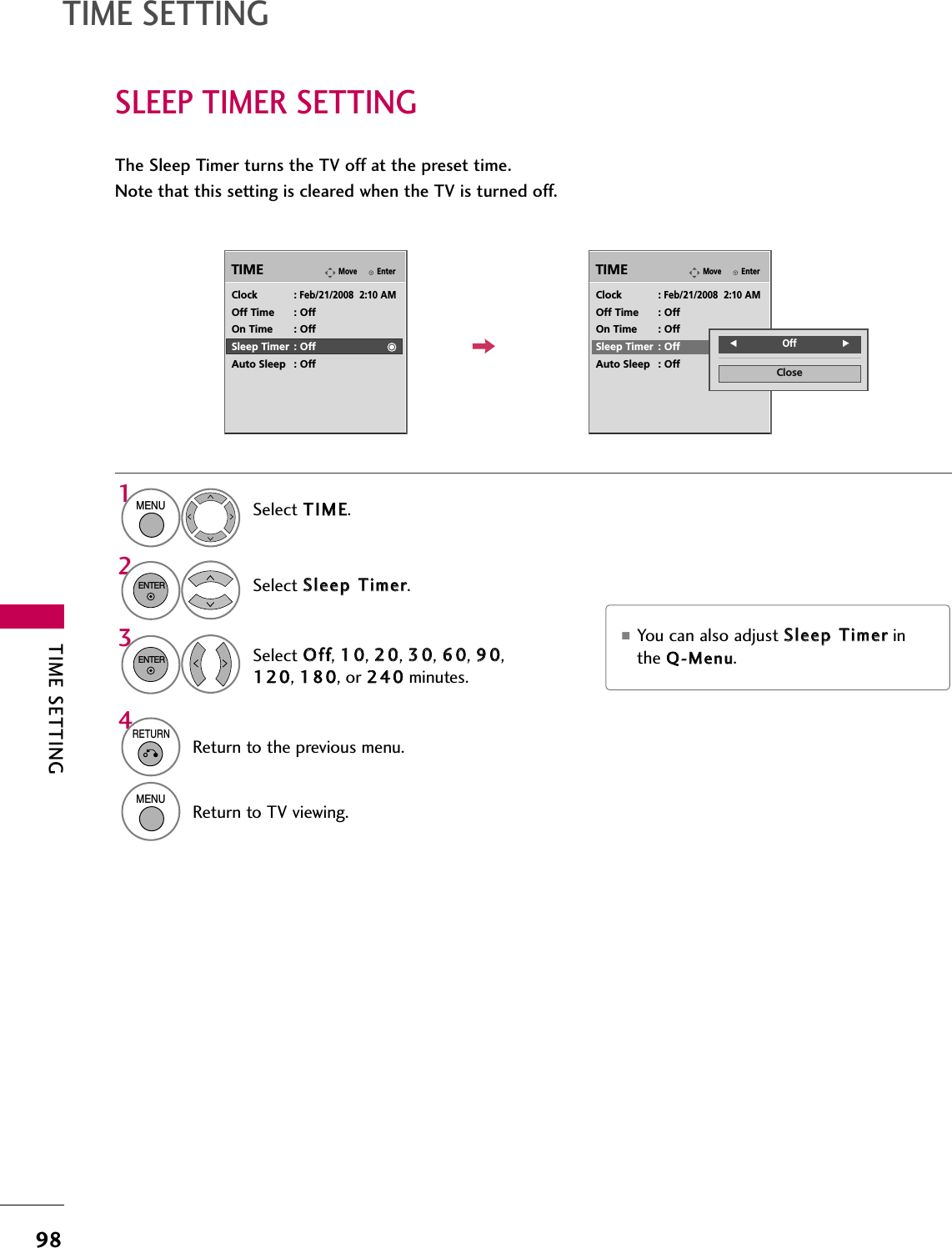 TIME SETTING98TIME SETTINGSLEEP TIMER SETTINGThe Sleep Timer turns the TV off at the preset time.Note that this setting is cleared when the TV is turned off.■You can also adjust SSlleeeepp  TTiimmeerrinthe QQ--MMeennuu.EnterMoveTIMEEnterMoveTIMEClock :Feb/21/2008  2:10 AMOff Time : OffOn Time : OffSleep Timer : OffAuto Sleep : OffClock :Feb/21/2008  2:10 AMOff Time : OffOn Time : OffSleep Timer : OffAuto Sleep : OffSelect TTIIMMEE.Select SSlleeeepp  TTiimmeerr.Select OOffff, 1100, 2200, 3300, 6600, 9900,112200, 118800, or 224400minutes.1MENU32ENTERENTERCloseFFOff GG4RETURNReturn to the previous menu.MENUReturn to TV viewing.