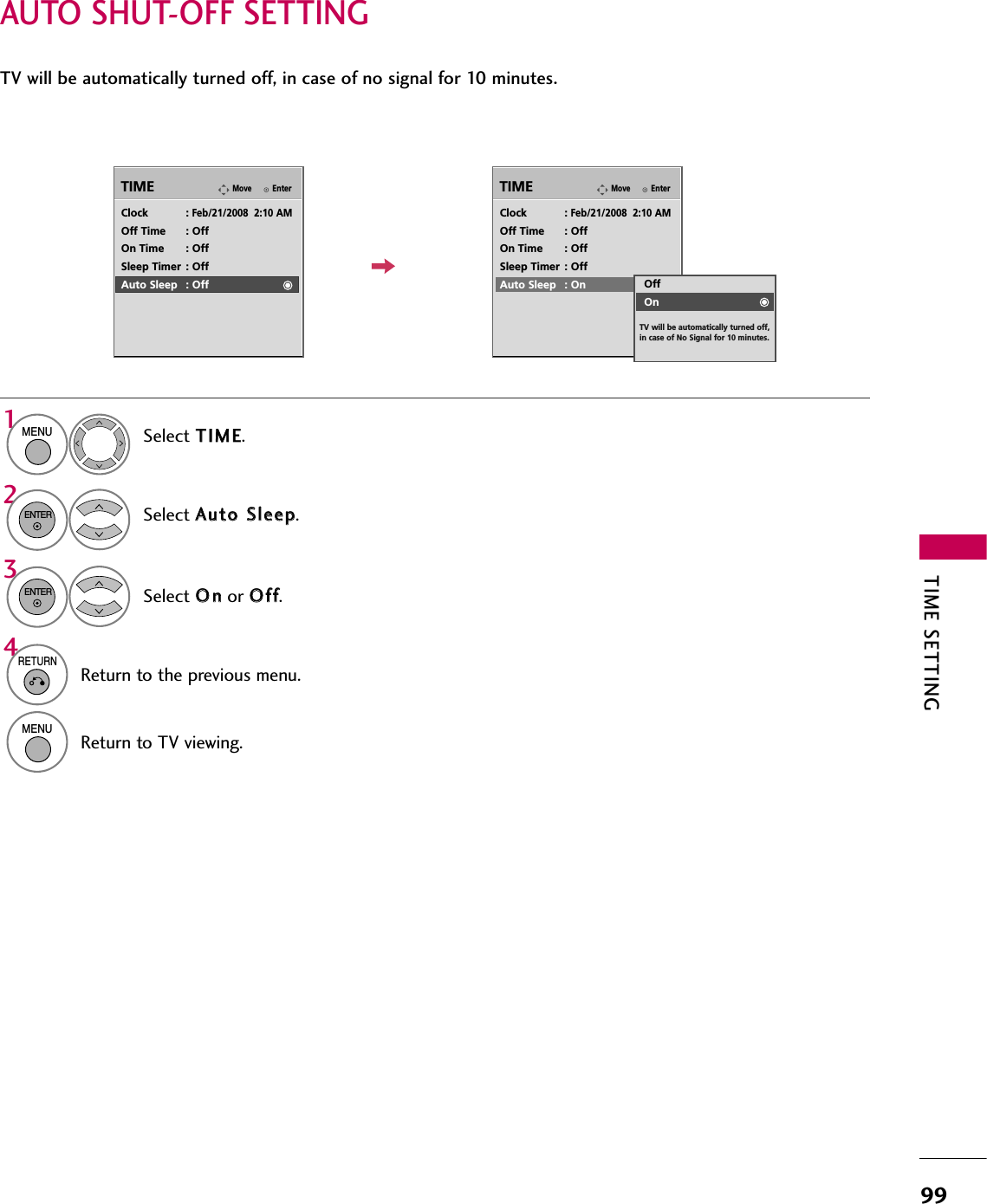 TIME SETTING99AUTO SHUT-OFF SETTINGTV will be automatically turned off, in case of no signal for 10 minutes.EnterMoveTIMEEnterMoveTIMEClock :Feb/21/2008  2:10 AMOff Time : OffOn Time : OffSleep Timer : OffAuto Sleep : OffClock :Feb/21/2008  2:10 AMOff Time : OffOn Time : OffSleep Timer : OffAuto Sleep : OnSelect TTIIMMEE.Select AAuuttoo  SSlleeeepp.Select OOnnor OOffff.1MENU32ENTERENTEROffOnTV will be automatically turned off, in case of No Signal for 10 minutes.4RETURNReturn to the previous menu.MENUReturn to TV viewing.