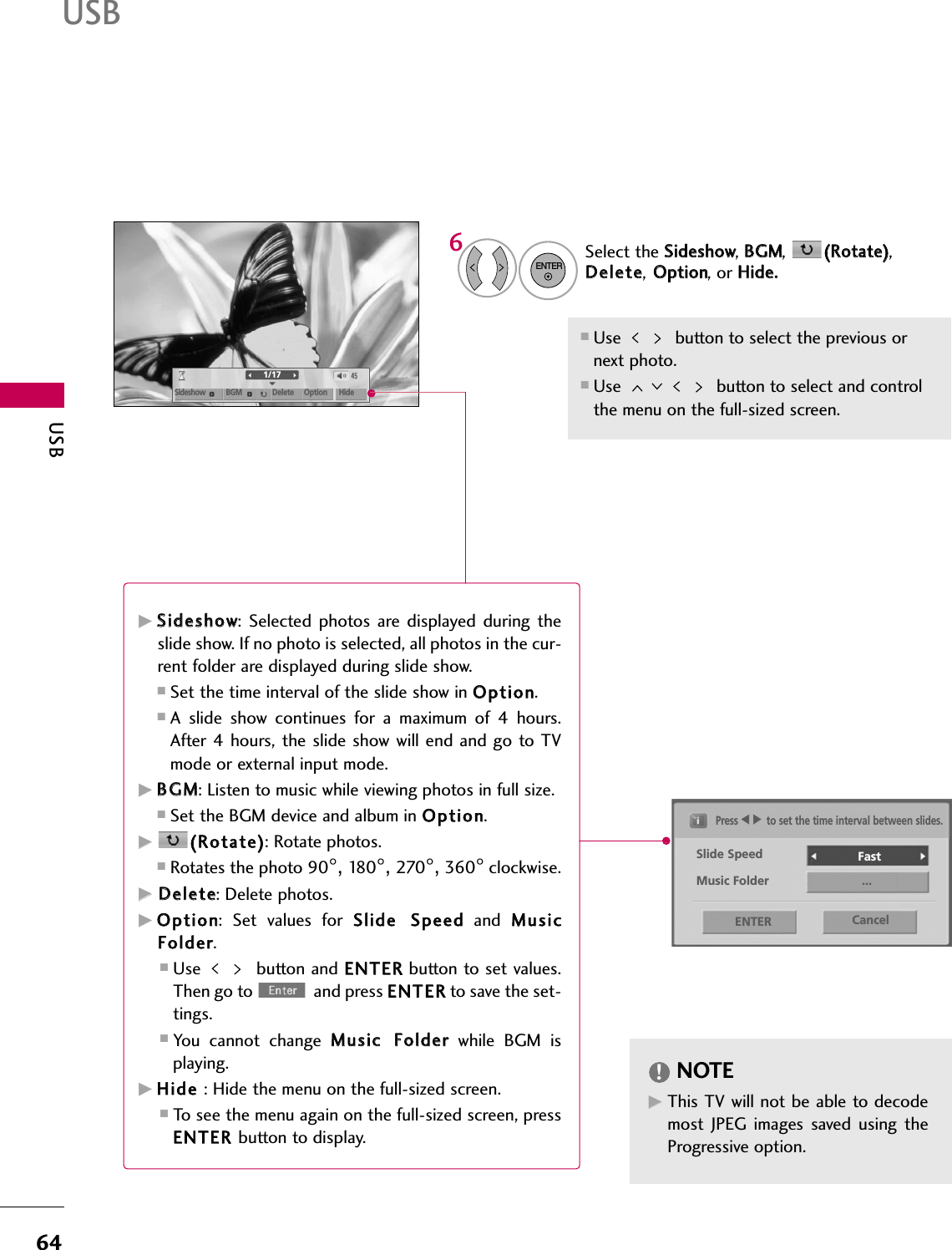 USB64USB1/17Sideshow BGM Delete Option HideSelect the SSiiddeesshhooww, BBGGMM,  ((RRoottaattee)),DDeelleettee,OOppttiioonn, or HHiiddee..Press FF  GGto set the time interval between slides.Slide Speed Fast Cancel...Music FolderENTER■Use  button to select the previous ornext photo. ■Use  button to select and controlthe menu on the full-sized screen.ENTER6GGSSiiddeesshhooww:  Selected  photos  are  displayed during  theslide show. If no photo is selected, all photos in the cur-rent folder are displayed during slide show.■Set the time interval of the slide show in OOppttiioonn.■A  slide  show  continues  for  a  maximum  of  4  hours.After  4 hours, the slide show will end and go to TVmode or external input mode.GGBBGGMM: Listen to music while viewing photos in full size. ■Set the BGM device and album in OOppttiioonn.GG((RRoottaattee)): Rotate photos.■Rotates the photo 90°, 18 0 °, 270°, 360°clockwise.GGDDeelleettee: Delete photos.GGOOppttiioonn:  Set  values  for  SSlliiddee  SSppeeeeddand  MMuussiiccFFoollddeerr. ■Use button and EENNTTEERRbutton to set values.Then go to  and press EENNTTEERRto save the set-tings.■You  cannot  change  MMuussiicc  FFoollddeerrwhile  BGM  isplaying.GGHHiiddee  : Hide the menu on the full-sized screen.■To see the menu again on the full-sized screen, pressEENNTTEERR  button to display.NOTE!GGThis TV will not be able to decodemost  JPEG  images  saved  using  theProgressive option.
