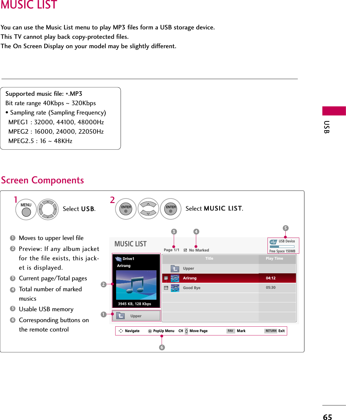 MUSIC LISTUSB65You can use the Music List menu to play MP3 files form a USB storage device. This TV cannot play back copy-protected files. The On Screen Display on your model may be slightly different.Screen ComponentsSupported music file: *.MP3Bit rate range 40Kbps ~320Kbps• Sampling rate (Sampling Frequency)MPEG1 : 32000, 44100, 48000HzMPEG2 : 16000, 24000, 22050HzMPEG2.5 : 16 ~48KHzMoves to upper level filePreview: If any album jacketfor the file exists, this jack-et is displayed.Current page/Total pagesTotal number of markedmusicsUsable USB memoryCorresponding buttons onthe remote control134562Select UUSSBB.Select MMUUSSIICC  LLIISSTT.12MENUENTERENTERUSB DeviceMUSIC LISTUpperFree Space 150MB3945 KB, 128 KbpsTitle Play TimeUpperGood ByeArirang 04:1205:303 4 512Navigate PopUp Menu Move Page Mark ExitCH FAV RETURN6Page 1/1 No MarkedDrive1Arirang