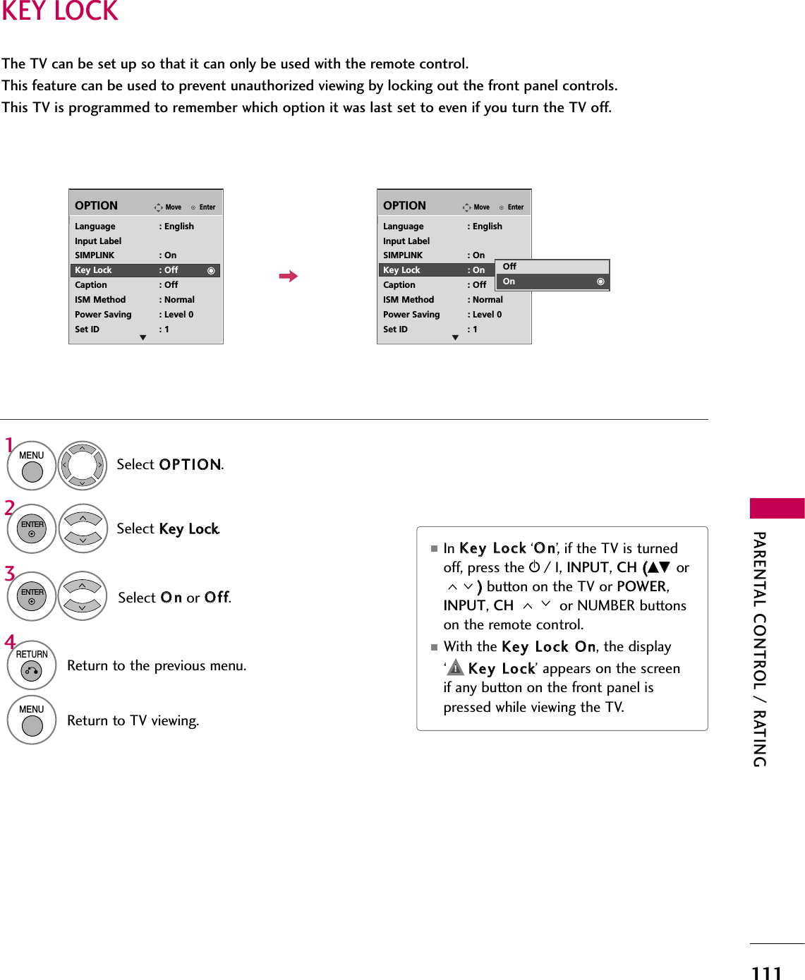 PARENTAL CONTROL / RATING111KEY LOCKThe TV can be set up so that it can only be used with the remote control. This feature can be used to prevent unauthorized viewing by locking out the front panel controls.This TV is programmed to remember which option it was last set to even if you turn the TV off.Select OOPPTTIIOONN.Select KKeeyy  LLoocckk.EnterMoveOPTIONEnterMoveOPTION1MENU2ENTERLanguage : EnglishInput LabelSIMPLINK : OnKey Lock : OffCaption : OffISM Method : NormalPower Saving : Level 0Set ID : 1Language : EnglishInput LabelSIMPLINK : OnKey Lock : OnCaption : OffISM Method : NormalPower Saving : Level 0Set ID : 1OffOnSelect OOnnor OOffff.3ENTER■In KKeeyy  LLoocckk‘OOnn’, if the TV is turnedoff, press the rr/ I, INPUT, CH ((DDEE  or))button on the TV or POWER,INPUT, CH  or NUMBER buttonson the remote control.■With the KKeeyy  LLoocckk  OOnn, the display‘     KKeeyy  LLoocckk’ appears on the screenif any button on the front panel ispressed while viewing the TV.4RETURNReturn to the previous menu.MENUReturn to TV viewing.E E!