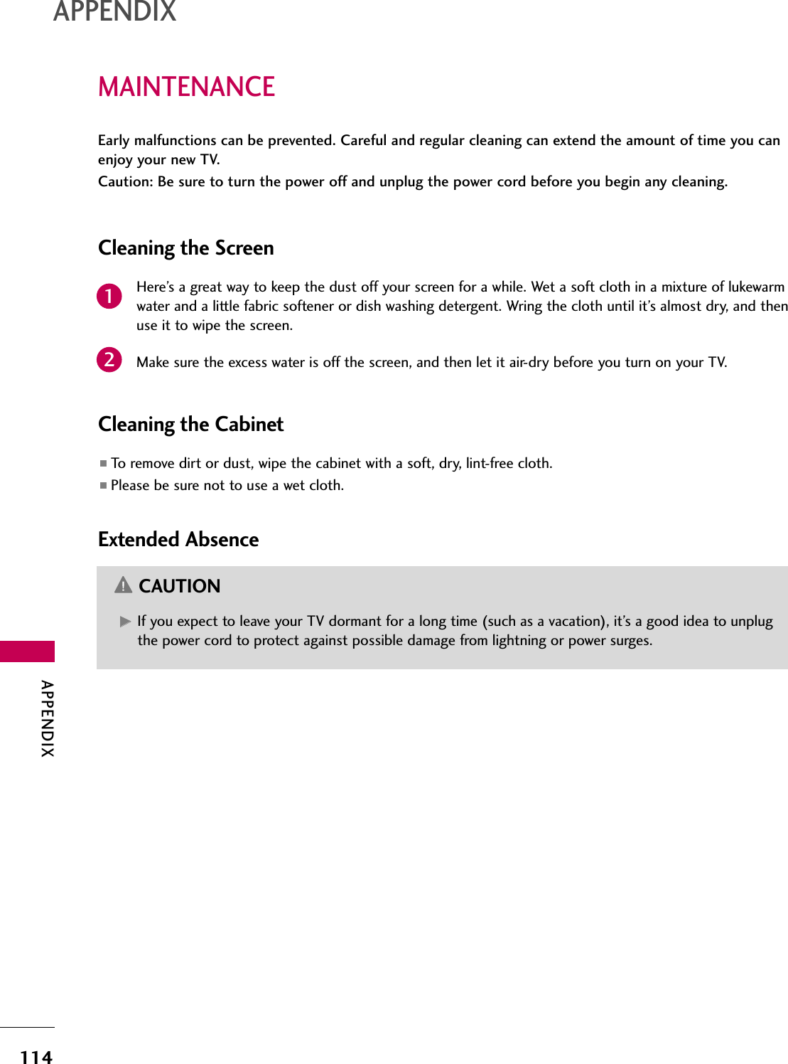 APPENDIX114APPENDIXMAINTENANCEEarly malfunctions can be prevented. Careful and regular cleaning can extend the amount of time you canenjoy your new TV. Caution: Be sure to turn the power off and unplug the power cord before you begin any cleaning.Cleaning the ScreenHere’s a great way to keep the dust off your screen for a while. Wet a soft cloth in a mixture of lukewarmwater and a little fabric softener or dish washing detergent. Wring the cloth until it’s almost dry, and thenuse it to wipe the screen.Make sure the excess water is off the screen, and then let it air-dry before you turn on your TV.Cleaning the Cabinet■To remove dirt or dust, wipe the cabinet with a soft, dry, lint-free cloth.■Please be sure not to use a wet cloth.Extended AbsenceGG  If you expect to leave your TV dormant for a long time (such as a vacation), it’s a good idea to unplugthe power cord to protect against possible damage from lightning or power surges.CAUTION21