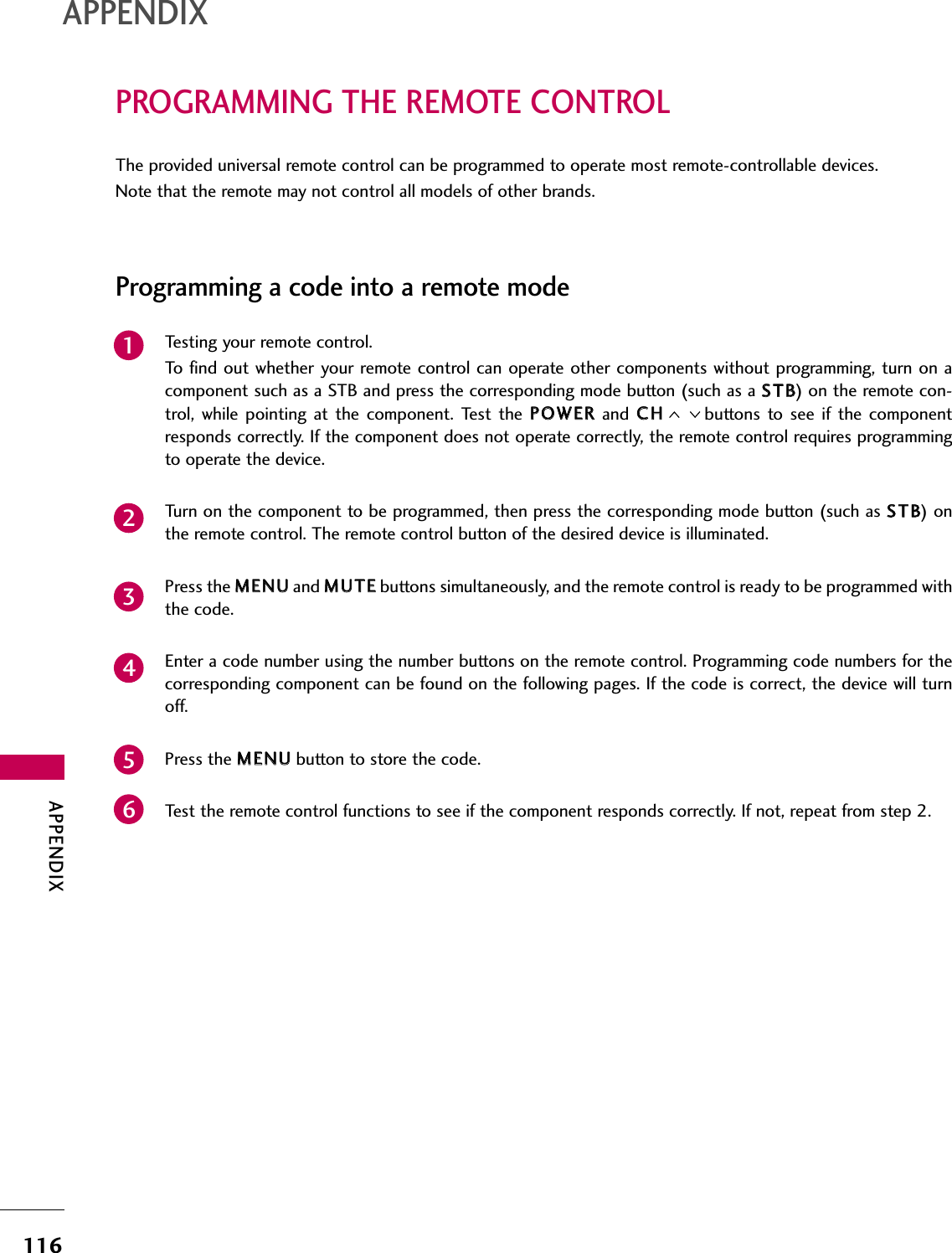 APPENDIX116PROGRAMMING THE REMOTE CONTROLAPPENDIXThe provided universal remote control can be programmed to operate most remote-controllable devices.Note that the remote may not control all models of other brands.Programming a code into a remote modeTesting your remote control.To find out whether  your remote control can  operate other components without programming,  turn on acomponent such as a STB and press the corresponding mode button (such as a SSTTBB) on the remote con-trol,  while  pointing  at  the  component.  Test  the  PPOOWWEERRand  CCHHbuttons  to see  if  the  componentresponds correctly. If the component does not operate correctly, the remote control requires programmingto operate the device.Turn on the component to be programmed, then press the corresponding mode button (such as SSTTBB) onthe remote control. The remote control button of the desired device is illuminated.Press the MMEENNUUand MMUUTTEEbuttons simultaneously, and the remote control is ready to be programmed withthe code.Enter a code number using the number buttons on the remote control. Programming code numbers for thecorresponding component can be found on the following pages. If the code is correct, the device will turnoff.Press the MMEENNUUbutton to store the code.Test the remote control functions to see if the component responds correctly. If not, repeat from step 2.234561
