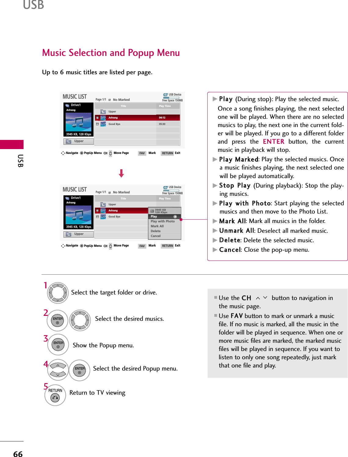 USB66USBMusic Selection and Popup Menu■Use the CCHH  button to navigation inthe music page.■Use FFAAVVbutton to mark or unmark a musicfile. If no music is marked, all the music in thefolder will be played in sequence. When one ormore music files are marked, the marked musicfiles will be played in sequence. If you want tolisten to only one song repeatedly, just markthat one file and play.Up to 6 music titles are listed per page.Select the target folder or drive.Select the desired musics.Show the Popup menu.Select the desired Popup menu.2314ENTERENTERENTER5RETURNReturn to TV viewingUSB DevicePage 1/1No MarkedMUSIC LISTUpperFree Space 150MB3945 KB, 128 KbpsDrive1ArirangNavigate Move Page Mark ExitCH FAV RETURNPopUp MenuPlay TimeTitleUpperGood ByeArirangUSB DevicePage 1/1No MarkedMUSIC LISTUpperFree Space 150MB3945 KB, 128 KbpsDrive1ArirangNavigate Move Page Mark ExitCH FAV RETURNPopUp MenuPlay TimeTitleUpperGood ByeArirang05:3004:123945 KB128 KbpsPlay Play with PhotoMark AllDeleteCancelGGPPllaayy  (During stop): Play the selected music.Once a song finishes playing, the next selectedone will be played. When there are no selectedmusics to play, the next one in the current fold-er will be played. If you go to a different folderand  press  the  EENNTTEERRbutton,  the  currentmusic in playback will stop.GGPPllaayy  MMaarrkkeedd: Play the selected musics. Oncea music finishes playing, the next selected onewill be played automatically.GGSSttoopp  PPllaayy  (During playback): Stop the play-ing musics.GGPPllaayy  wwiitthh  PPhhoottoo: Start playing the selectedmusics and then move to the Photo List. GGMMaarrkk  AAllll: Mark all musics in the folder.GGUUnnmmaarrkk  AAllll: Deselect all marked music.GGDDeelleettee: Delete the selected music.GGCCaanncceell: Close the pop-up menu.