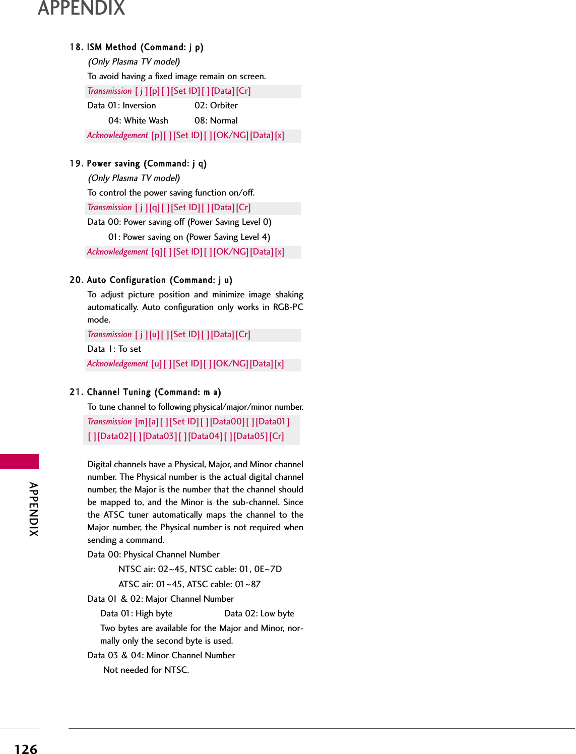 APPENDIX126APPENDIX1188..  IISSMM  MMeetthhoodd  ((CCoommmmaanndd::  jj  pp))(Only Plasma TV model)To avoid having a fixed image remain on screen.Transmission [ j ][p][ ][Set ID][ ][Data][Cr]Data 01: Inversion  02: Orbiter04: White Wash  08: NormalAcknowledgement [p][ ][Set ID][ ][OK/NG][Data][x]1199..  PPoowweerr  ssaavviinngg  ((CCoommmmaanndd::  jj  qq))(Only Plasma TV model)To control the power saving function on/off.Transmission [ j ][q][ ][Set ID][ ][Data][Cr]Data 00: Power saving off (Power Saving Level 0)01: Power saving on (Power Saving Level 4)Acknowledgement [q][ ][Set ID][ ][OK/NG][Data][x]2200..  AAuuttoo  CCoonnffiigguurraattiioonn  ((CCoommmmaanndd::  jj  uu))To  adjust  picture  position  and  minimize  image  shakingautomatically.  Auto  configuration  only  works  in  RGB-PCmode.Transmission [ j ][u][ ][Set ID][ ][Data][Cr]Data 1: To setAcknowledgement [u][ ][Set ID][ ][OK/NG][Data][x]2211..  CChhaannnneell  TTuunniinngg  ((CCoommmmaanndd::  mm  aa))To tune channel to following physical/major/minor number.Transmission [m][a][ ][Set ID][ ][Data00][ ][Data01]  [ ][Data02][ ][Data03][ ][Data04][ ][Data05][Cr]Digital channels have a Physical, Major, and Minor channelnumber. The Physical number is the actual digital channelnumber, the Major is the number that the channel shouldbe mapped  to,  and the  Minor is the sub-channel. Sincethe  ATSC  tuner  automatically  maps  the  channel  to  theMajor number, the Physical number is not required whensending a command.Data 00: Physical Channel NumberNTSC air: 02~45, NTSC cable: 01, 0E~7DATSC air: 01~45, ATSC cable: 01~87Data 01 &amp; 02: Major Channel Number Data 01: High byte                    Data 02: Low byteTwo bytes are available for the Major and Minor, nor-mally only the second byte is used. Data 03 &amp; 04: Minor Channel Number Not needed for NTSC.