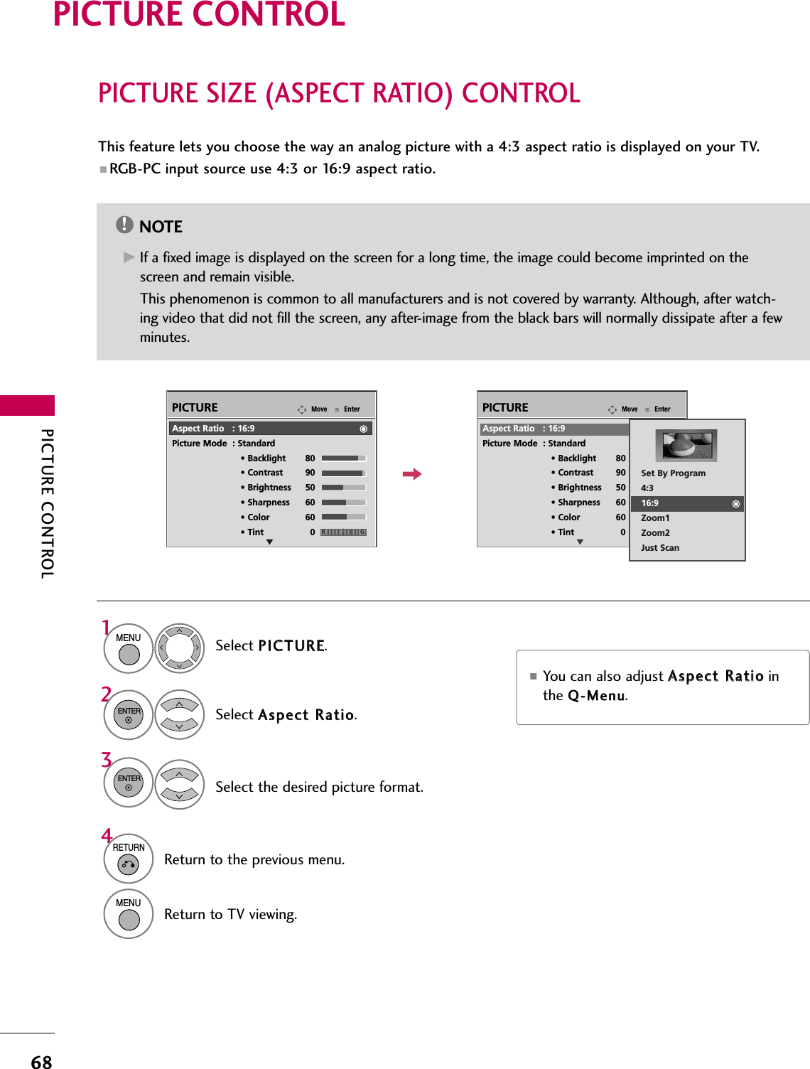 PICTURE CONTROL68PICTURE SIZE (ASPECT RATIO) CONTROLPICTURE CONTROLThis feature lets you choose the way an analog picture with a 4:3 aspect ratio is displayed on your TV.■ RGB-PC input source use 4:3 or 16:9 aspect ratio.NOTE!GGIf a fixed image is displayed on the screen for a long time, the image could become imprinted on thescreen and remain visible. This phenomenon is common to all manufacturers and is not covered by warranty. Although, after watch-ing video that did not fill the screen, any after-image from the black bars will normally dissipate after a fewminutes.■You can also adjust AAssppeecctt  RRaattiioointhe QQ--MMeennuu.EnterMovePICTUREEEnterMovePICTUREERGAspect Ratio   : 16:9Picture Mode  : Standard• Backlight 80 • Contrast 90• Brightness 50• Sharpness 60• Color 60• Tint 0Aspect Ratio   : 16:9Picture Mode  : Standard• Backlight 80 • Contrast 90• Brightness 50• Sharpness 60• Color 60• Tint 0 RGSet By Program4:316:9Zoom1Zoom2Just ScanSelect PPIICCTTUURREE.Select AAssppeecctt  RRaattiioo. Select the desired picture format.1MENU32ENTERENTER4RETURNReturn to the previous menu.MENUReturn to TV viewing.