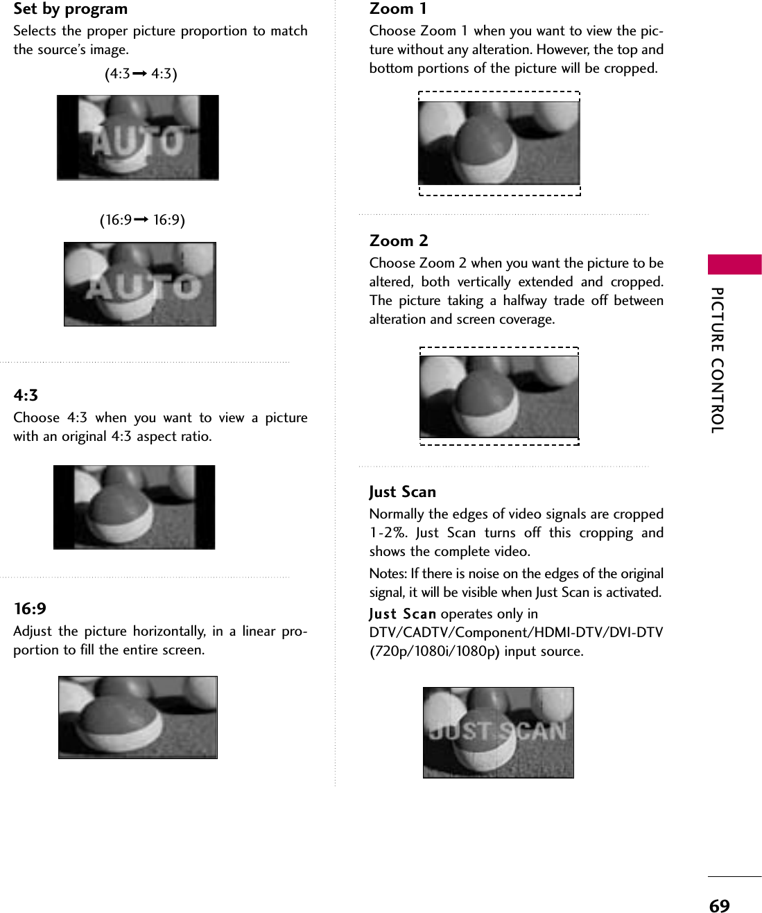 PICTURE CONTROL69Set by programSelects the proper picture proportion to matchthe source’s image. 4:3Choose  4:3  when  you  want  to  view  a  picturewith an original 4:3 aspect ratio.16:9Adjust  the  picture  horizontally,  in  a  linear  pro-portion to fill the entire screen.Zoom 1Choose Zoom 1 when you want to view the pic-ture without any alteration. However, the top andbottom portions of the picture will be cropped.Zoom 2Choose Zoom 2 when you want the picture to bealtered,  both  vertically  extended  and  cropped.The  picture  taking  a  halfway  trade  off  betweenalteration and screen coverage.Just ScanNormally the edges of video signals are cropped1-2%.  Just  Scan  turns  off  this  cropping  andshows the complete video. Notes: If there is noise on the edges of the originalsignal, it will be visible when Just Scan is activated.JJuusstt  SSccaannoperates only inDTV/CADTV/Component/HDMI-DTV/DVI-DTV(720p/1080i/1080p) input source.(4:3 4:3)(16:9 16:9)