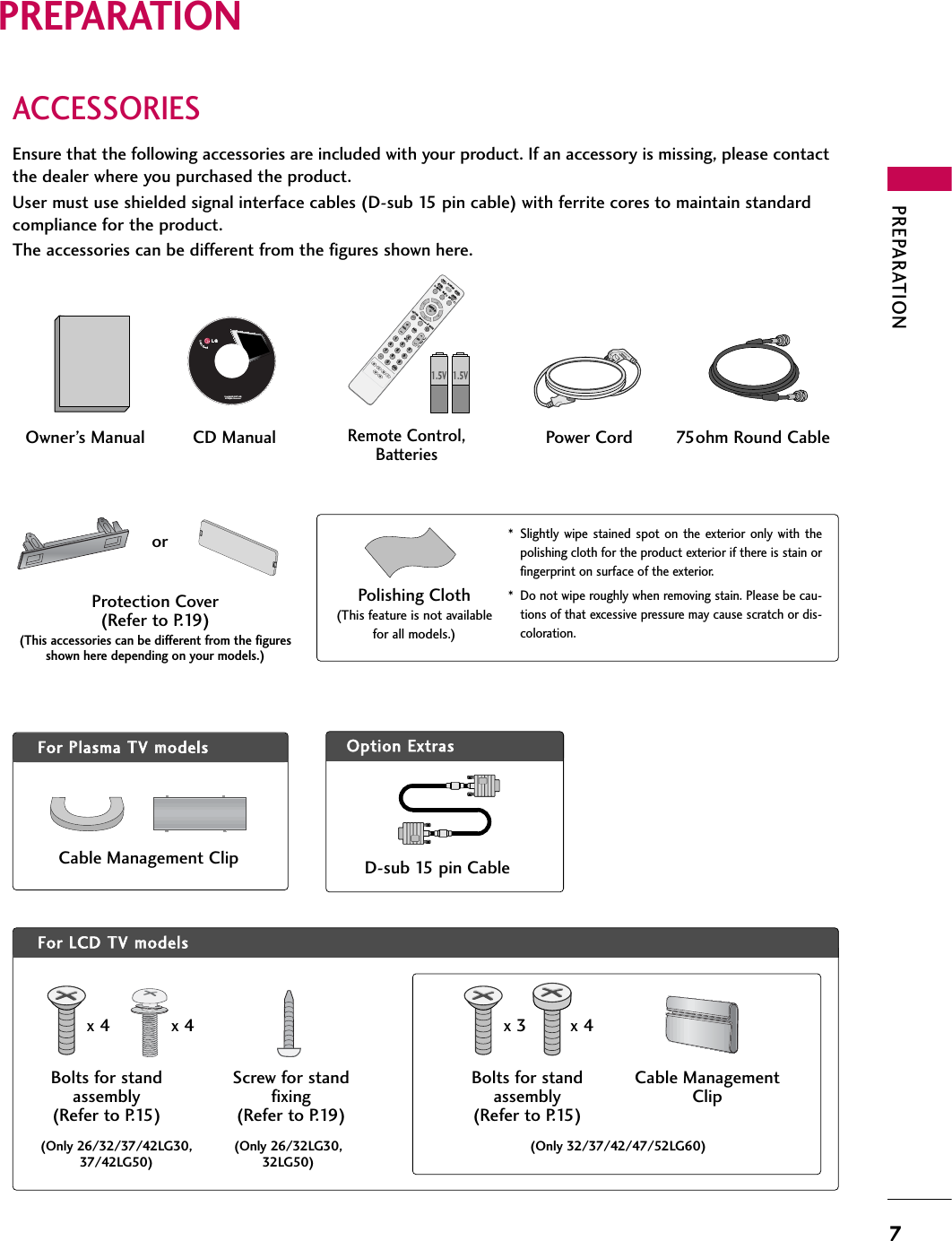 PREPARATION7PREPARATIONACCESSORIESEnsure that the following accessories are included with your product. If an accessory is missing, please contactthe dealer where you purchased the product. User must use shielded signal interface cables (D-sub 15 pin cable) with ferrite cores to maintain standardcompliance for the product.The accessories can be different from the figures shown here.Option EExtrasFor LLCD TTV mmodelsFor PPlasma TTV mmodelsCable Management ClipProtection Cover(Refer to P.19)(This accessories can be different from the figuresshown here depending on your models.)* Slightly wipe stained spot on the exterior only with thepolishing cloth for the product exterior if there is stain orfingerprint on surface of the exterior.* Do not wipe roughly when removing stain. Please be cau-tions of that excessive pressure may cause scratch or dis-coloration.Polishing Cloth(This feature is not availablefor all models.)Copyright© 2007 LGE,All Rights Reserved.D-sub 15 pin Cable1.5V 1.5VOwner’s Manual Power Cord 75ohm Round CableRemote Control,BatteriesINPUTFAVMUTETVSTBPOWERQ.MENU MENUAVMODERETURNENTERVOLCH1234567809FLASHBKPAGEDVDVCRCD Manual(Only 26/32/37/42LG30,37/42LG50)(Only 26/32LG30,32LG50)Bolts for standassembly(Refer to P.15)Screw for standfixing(Refer to P.19)x 4 x 4orCable ManagementClip(Only 32/37/42/47/52LG60)Bolts for standassembly(Refer to P.15)x 3 x 4