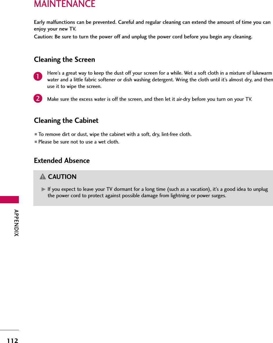 APPENDIX112MAINTENANCEEarly malfunctions can be prevented. Careful and regular cleaning can extend the amount of time you canenjoy your new TV. Caution: Be sure to turn the power off and unplug the power cord before you begin any cleaning.Cleaning the ScreenHere’s a great way to keep the dust off your screen for a while. Wet a soft cloth in a mixture of lukewarmwater and a little fabric softener or dish washing detergent. Wring the cloth until it’s almost dry, and thenuse it to wipe the screen.Make sure the excess water is off the screen, and then let it air-dry before you turn on your TV.Cleaning the Cabinet■To remove dirt or dust, wipe the cabinet with a soft, dry, lint-free cloth.■Please be sure not to use a wet cloth.Extended AbsenceG If you expect to leave your TV dormant for a long time (such as a vacation), it’s a good idea to unplugthe power cord to protect against possible damage from lightning or power surges.CAUTION21