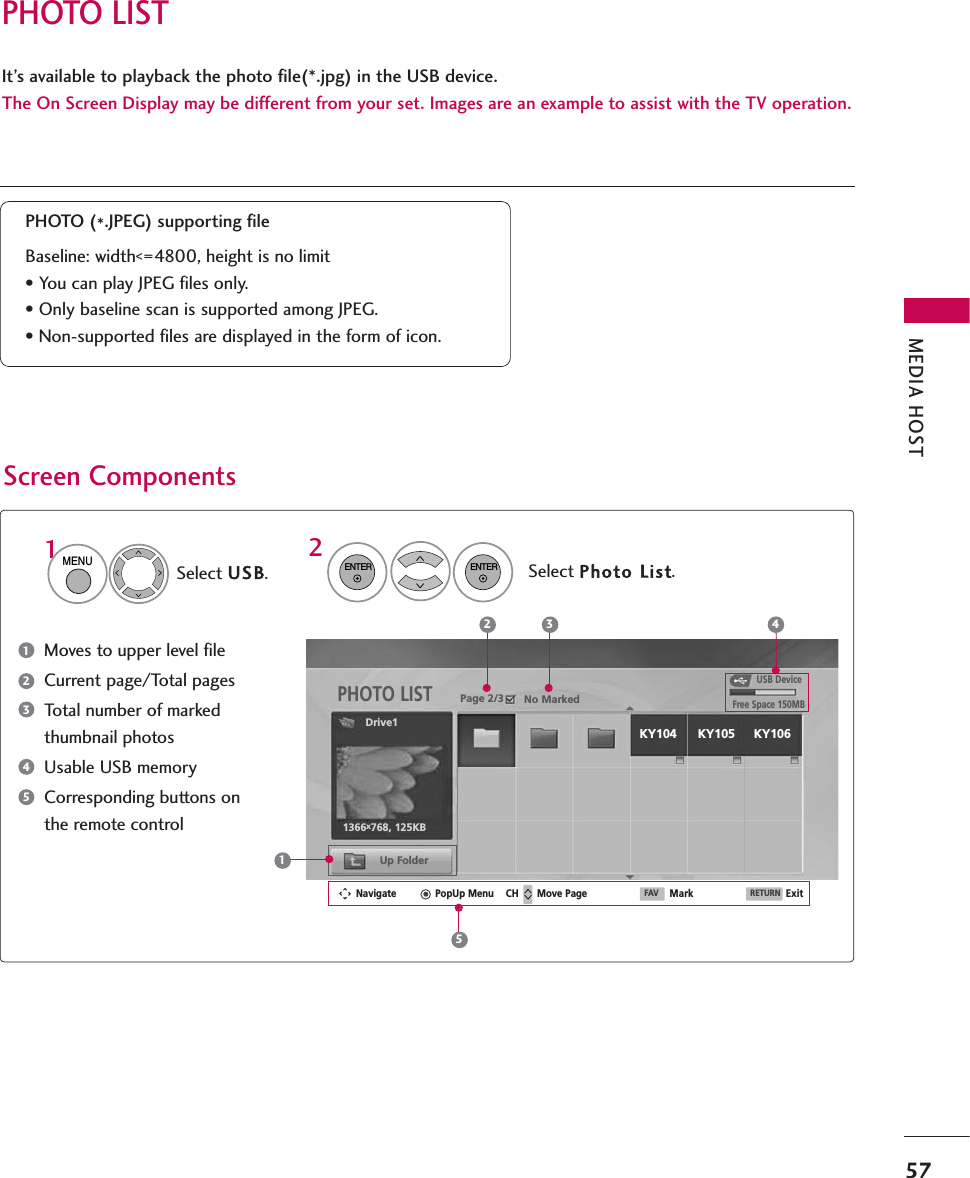 PHOTO LISTMEDIA HOST57It’s available to playback the photo file(*.jpg) in the USB device.The On Screen Display may be different from your set. Images are an example to assist with the TV operation.Screen ComponentsMoves to upper level fileCurrent page/Total pagesTotal number of markedthumbnail photosUsable USB memoryCorresponding buttons onthe remote controlPHOTO (*.JPEG) supporting fileBaseline: width&lt;=4800, height is no limit• You can play JPEG files only.• Only baseline scan is supported among JPEG.• Non-supported files are displayed in the form of icon.USB DevicePage 2/3 No MarkedPHOTO LISTUp FolderFree Space 150MBNavigate PopUp Menu Move Page Mark Exit1366x768, 125KB2 3 41Select USB.Select Photo LList.2Drive11MENUENTERENTER12345KY104 KY105 KY106CH FAV RETURN5