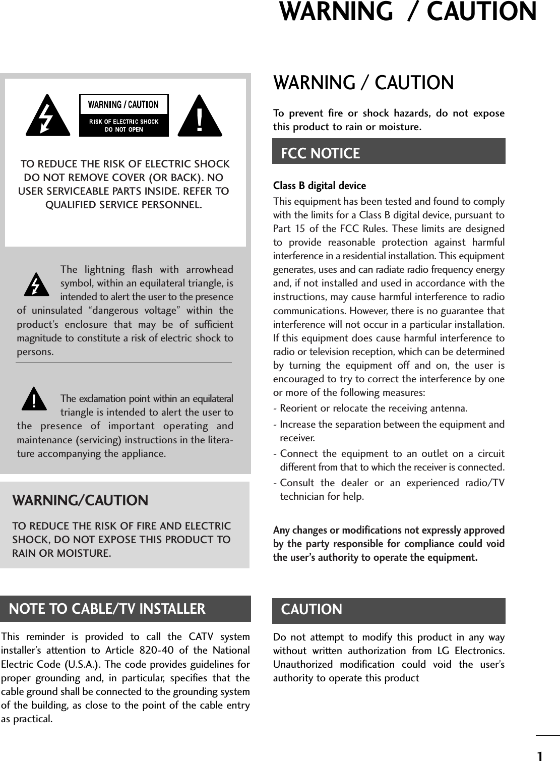 1WARNING  / CAUTIONWARNING / CAUTIONTo  prevent  fire  or  shock  hazards,  do  not  exposethis product to rain or moisture.FCC NOTICEClass B digital deviceThis equipment has been tested and found to complywith the limits for a Class B digital device, pursuant toPart 15 of  the  FCC  Rules. These limits are designedto  provide  reasonable  protection  against  harmfulinterference in a residential installation. This equipmentgenerates, uses and can radiate radio frequency energyand, if not installed and used in accordance with theinstructions, may cause harmful interference to radiocommunications. However, there is no guarantee thatinterference will not occur in a particular installation.If this equipment does cause harmful interference toradio or television reception, which can be determinedby  turning  the  equipment  off  and  on,  the  user  isencouraged to try to correct the interference by oneor more of the following measures:- Reorient or relocate the receiving antenna.- Increase the separation between the equipment andreceiver.- Connect  the  equipment  to  an  outlet  on  a  circuitdifferent from that to which the receiver is connected.- Consult  the  dealer  or  an  experienced  radio/TVtechnician for help.Any changes or modifications not expressly approvedby  the  party responsible  for  compliance  could  voidthe user’s authority to operate the equipment.CAUTIONDo  not  attempt  to  modify  this  product  in  any  waywithout  written  authorization  from  LG  Electronics.Unauthorized  modification  could  void  the  user’sauthority to operate this product The  lightning  flash  with  arrowheadsymbol, within an equilateral triangle, isintended to alert the user to the presenceof  uninsulated  “dangerous  voltage”  within  theproduct’s  enclosure  that  may  be  of  sufficientmagnitude to constitute a risk of electric shock topersons.The exclamation point within an equilateraltriangle is intended to alert the user tothe  presence  of  important  operating  andmaintenance (servicing) instructions in the litera-ture accompanying the appliance.TO REDUCE THE RISK OF ELECTRIC SHOCKDO NOT REMOVE COVER (OR BACK). NOUSER SERVICEABLE PARTS INSIDE. REFER TOQUALIFIED SERVICE PERSONNEL.WARNING/CAUTIONTO REDUCE THE RISK OF FIRE AND ELECTRICSHOCK, DO NOT EXPOSE THIS PRODUCT TORAIN OR MOISTURE.NOTE TO CABLE/TV INSTALLERThis  reminder  is  provided  to  call  the  CATV  systeminstaller’s  attention  to  Article  820-40  of  the  NationalElectric Code (U.S.A.). The code provides guidelines forproper  grounding  and,  in  particular,  specifies  that  thecable ground shall be connected to the grounding systemof the building, as close to the point of the cable entryas practical.