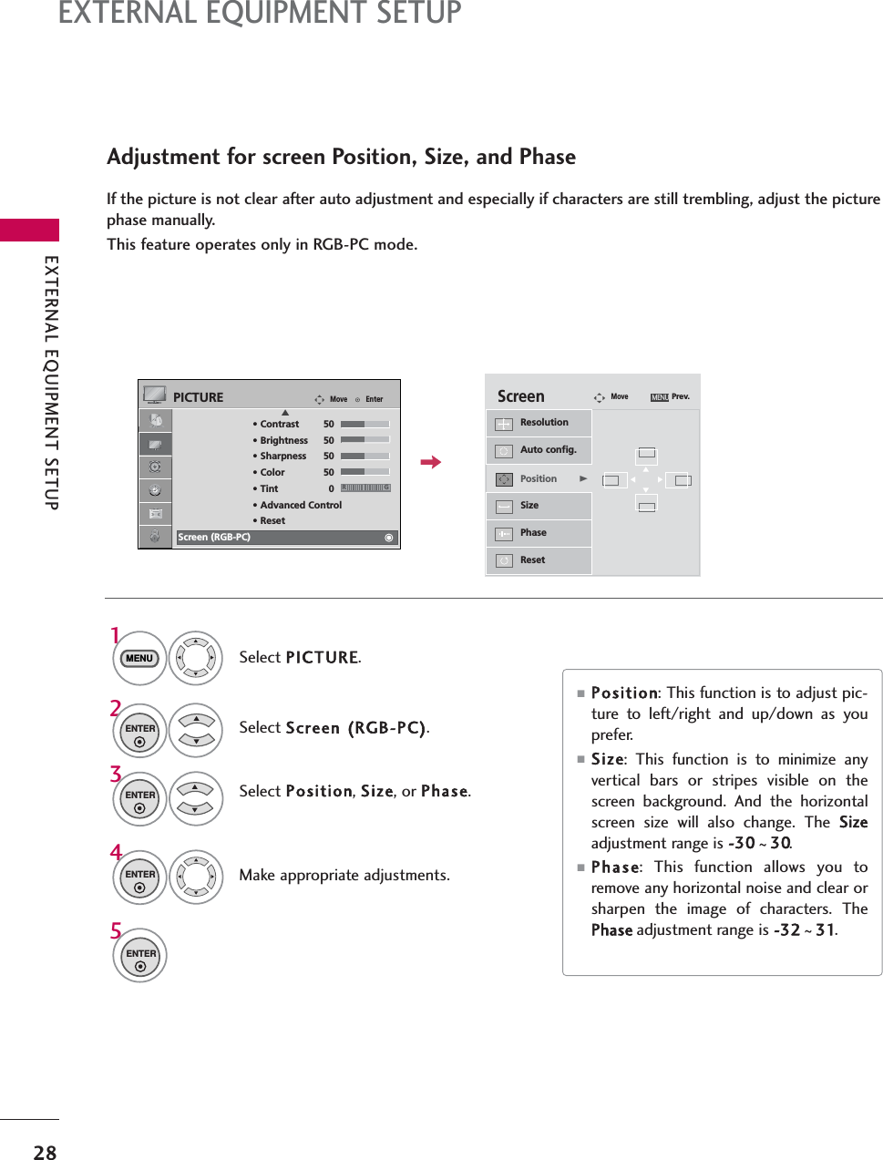 EXTERNAL EQUIPMENT SETUP28EXTERNAL EQUIPMENT SETUPAdjustment for screen Position, Size, and PhaseIf the picture is not clear after auto adjustment and especially if characters are still trembling, adjust the picturephase manually.This feature operates only in RGB-PC mode.Select Position, Size, or Phase.Make appropriate adjustments.Auto config.ResolutionPositionGSizePhaseResetGFDEScreenMovePrev.MENU3ENTER4ENTER■Position: This function is to adjust pic-ture to left/right and up/down as youprefer. ■Size: This function is to minimize anyvertical bars or stripes visible on thescreen background. And the horizontalscreen size will also change. The Sizeadjustment range is -30 ~30.■Phase: This function allows you toremove any horizontal noise and clear orsharpen the image of characters. ThePhase adjustment range is -32 ~31.Select PICTURE.Select Screen (RGB-PC).1MENU2ENTEREnterMovePICTURE• Contrast 50• Brightness 50• Sharpness 50• Color 50• Tint 0• Advanced Control• ResetScreen (RGB-PC)RGE5ENTER