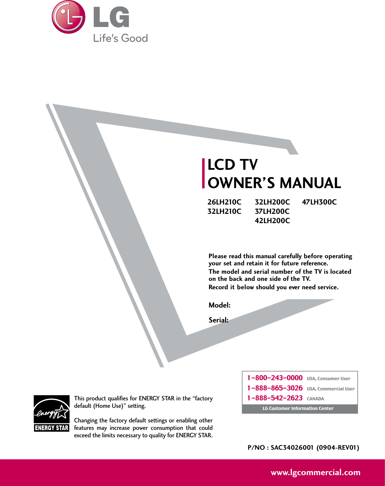 Please read this manual carefully before operatingyour set and retain it for future reference.The model and serial number of the TV is locatedon the back and one side of the TV. Record it below should you ever need service.Model:Serial:LCD TVOWNER’S MANUAL26LH210C32LH210C32LH200C37LH200C42LH200C47LH300CP/NO : SAC34026001 (0904-REV01)www.lgcommercial.comThis product qualifies for ENERGY STAR in the “factorydefault (Home Use)” setting.Changing the factory default settings or enabling otherfeatures  may  increase  power  consumption  that  couldexceed the limits necessary to quality for ENERGY STAR.1-800-243-0000   USA, Consumer User1-888-865-3026   USA, Commercial User1-888-542-2623   CANADALG Customer Information Center