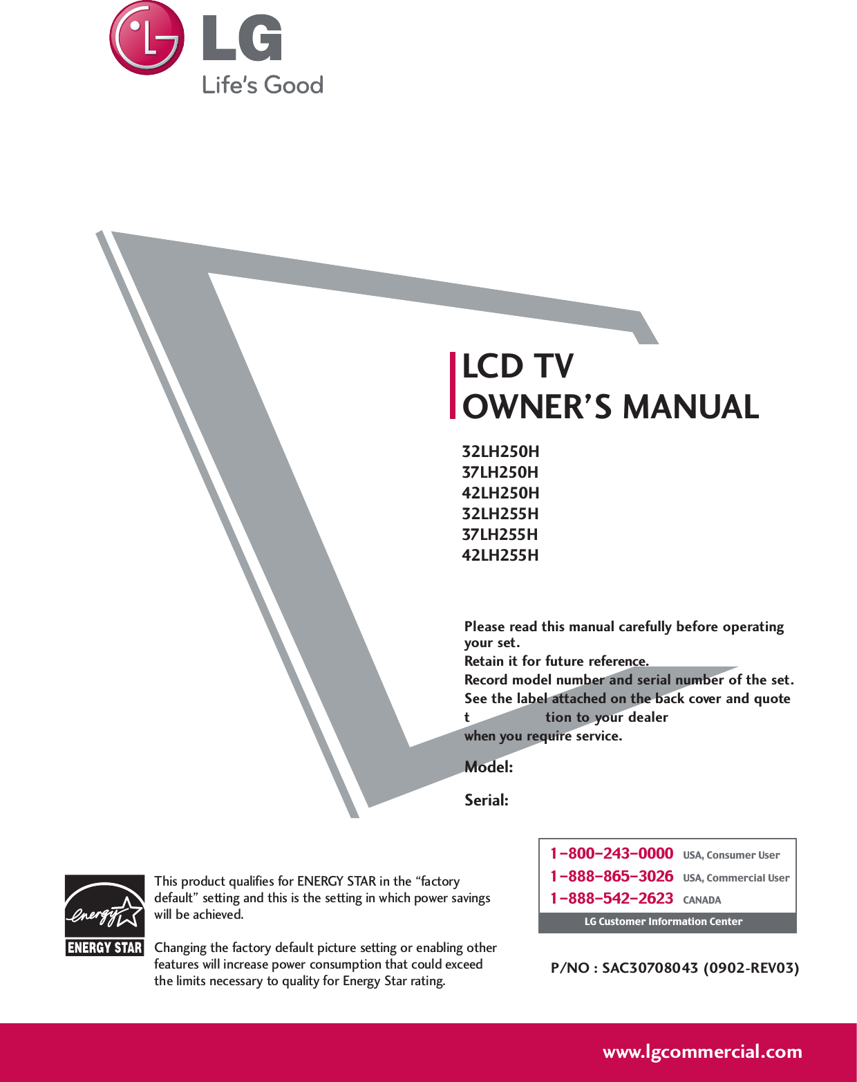 Please read this manual carefully before operatingyour set. Retain it for future reference.Record model number and serial number of the set. See the label attached on the back cover and quote this  informa tion to your dealer when you require service.LCD TVOWNER’S MANUAL32LH250H37LH250H42LH250H32LH255H37LH255H42LH255HP/NO : SAC30708043 (0902-REV03)www.lgcommercial.comThis product qualifies for ENERGY STAR in the “factorydefault” setting and this is the setting in which power savingswill be achieved.Changing the factory default picture setting or enabling otherfeatures will increase power consumption that could exceedthe limits necessary to quality for Energy Star rating.1-800-243-0000   USA, Consumer User1-888-865-3026   USA, Commercial User1-888-542-2623   CANADALG Customer Information CenterModel:Serial: