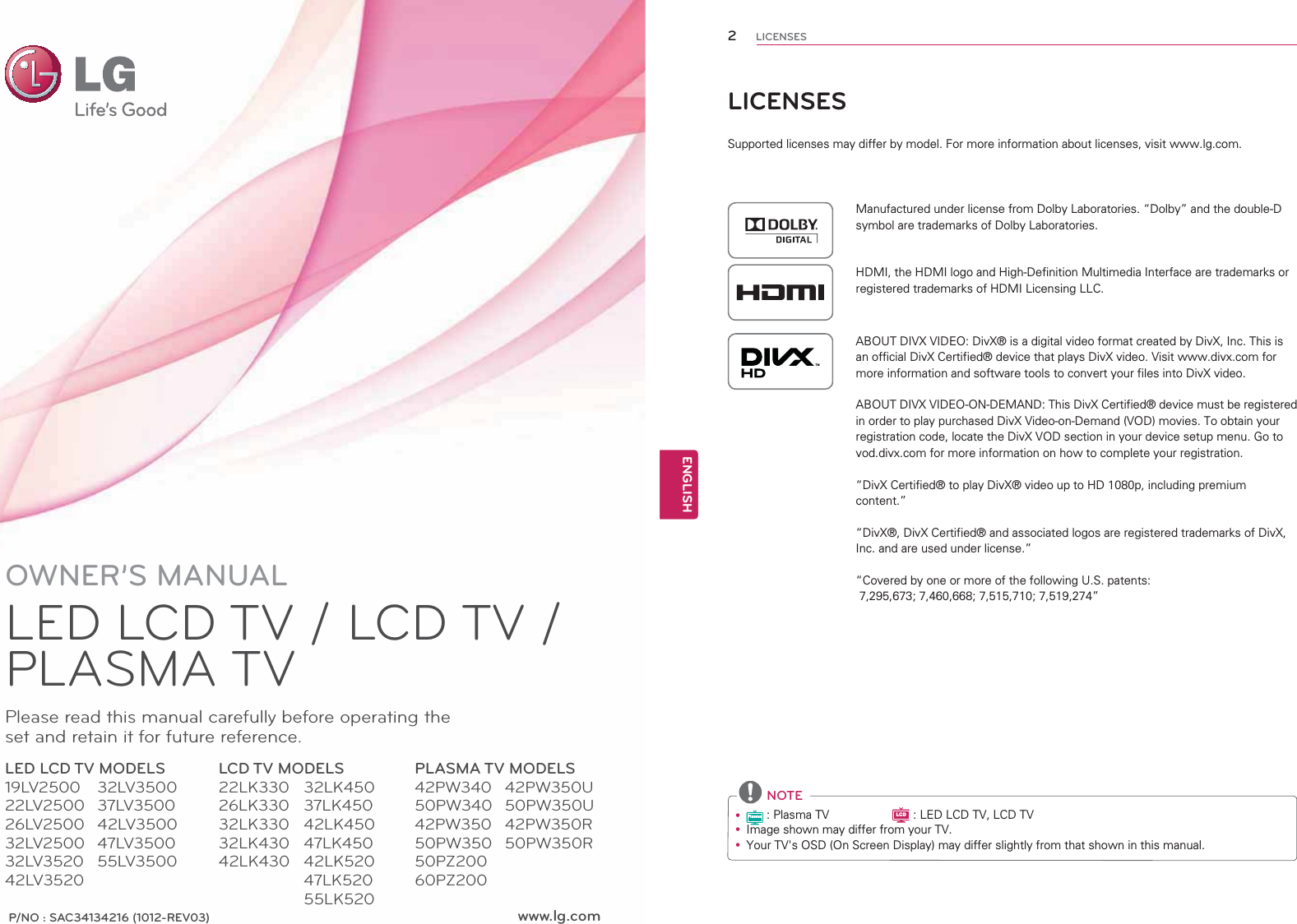 www.lg.comP/NO : SAC34134216 (1012-REV03)OWNER’S MANUALLED LCD TV / LCD TV / PLASMA TVPlease read this manual carefully before operating the set and retain it for future reference.LED LCD TV MODELS19LV250022LV250026LV250032LV250032LV352042LV3520LCD TV MODELS22LK33026LK33032LK33032LK43042LK430PLASMA TV MODELS42PW34050PW34042PW35050PW35050PZ20060PZ20032LV350037LV350042LV350047LV350055LV350032LK45037LK45042LK45047LK45042LK52047LK52055LK52042PW350U50PW350U42PW350R50PW350R2ENGENGLISHLICENSESLICENSESSupported licenses may differ by model. For more information about licenses, visit www.lg.com.Manufactured under license from Dolby Laboratories. “Dolby” and the double-D symbol are trademarks of Dolby Laboratories.HDMI, the HDMI logo and High-Definition Multimedia Interface are trademarks or registered trademarks of HDMI Licensing LLC.ABOUT DIVX VIDEO: DivX® is a digital video format created by DivX, Inc. This is an official DivX Certified® device that plays DivX video. Visit www.divx.com for more information and software tools to convert your files into DivX video.ABOUT DIVX VIDEO-ON-DEMAND: This DivX Certified® device must be registered in order to play purchased DivX Video-on-Demand (VOD) movies. To obtain your registration code, locate the DivX VOD section in your device setup menu. Go to vod.divx.com for more information on how to complete your registration. “DivX Certified® to play DivX® video up to HD 1080p, including premium content.”“DivX®, DivX Certified® and associated logos are registered trademarks of DivX, Inc. and are used under license.”“Covered by one or more of the following U.S. patents:   7,295,673; 7,460,668; 7,515,710; 7,519,274” NOTEyPlasma : Plasma TV                   LCD : LED LCD TV, LCD TVy Image shown may differ from your TV.y Your TV&apos;s OSD (On Screen Display) may differ slightly from that shown in this manual.