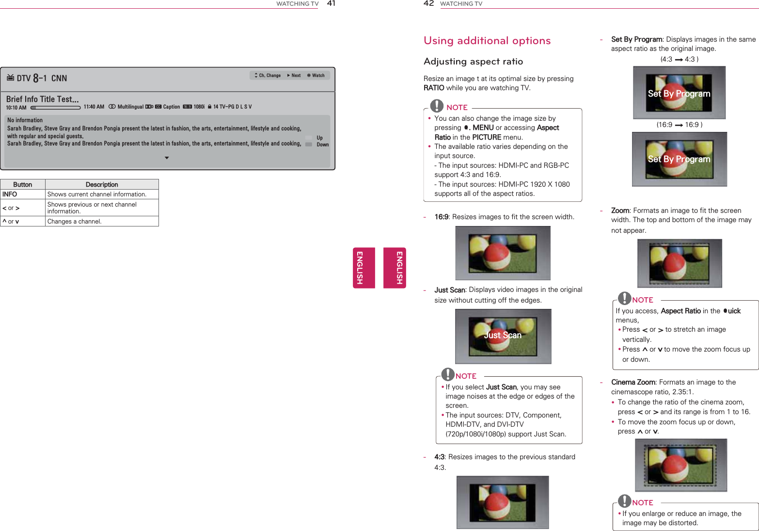 41ENGENGLISHWATCHING TVButton DescriptionINFO Shows current channel information.&lt; or &gt; Shows previous or next channel information.^ or v Changes a channel.᯵0XOWLOLQJXDO᯸᯿&amp;DSWLRQᰇLᯢ793*&apos;/69%ULHI,QIR7LWOH7HVW᯦&apos;79&amp;11 ᯐ&amp;K&amp;KDQJH۽1H[Wᯙ:DWFK$0 $01RLQIRUPDWLRQ6DUDK%UDGOH\6WHYH*UD\DQG%UHQGRQ3RQJLDSUHVHQWWKHODWHVWLQIDVKLRQWKHDUWVHQWHUWDLQPHQWOLIHVW\OHDQGFRRNLQJZLWKUHJXODUDQGVSHFLDOJXHVWV6DUDK%UDGOH\6WHYH*UD\DQG%UHQGRQ3RQJLDSUHVHQWWKHODWHVWLQIDVKLRQWKHDUWVHQWHUWDLQPHQWOLIHVW\OHDQGFRRNLQJᯱᯕ8Sᯕ&apos;RZQ42ENGENGLISHWATCHING TV  Using additional options   Adjusting aspect ratioResize an image t at its optimal size by pressing RATIO while you are watching TV. NOTEy You can also change the image size by pressing Q. MENU or accessing Aspect Ratio in the PICTURE menu.y The available ratio varies depending on the input source.- The input sources: HDMI-PC and RGB-PC support 4:3 and 16:9.- The input sources: HDMI-PC 1920 X 1080 supports all of the aspect ratios.-   16:9: Resizes images to fit the screen width.-   Just Scan: Displays video images in the original size without cutting off the edges.NOTEy If you select Just Scan, you may see image noises at the edge or edges of the screen.y The input sources: DTV, Component, HDMI-DTV, and DVI-DTV (720p/1080i/1080p) support Just Scan.-   4:3: Resizes images to the previous standard 4:3.-   Set By Program: Displays images in the same aspect ratio as the original image.(4:3  4:3 )(16:9  16:9 )- Zoom: Formats an image to fit the screen width. The top and bottom of the image may not appear.NOTEIf you access, Aspect Ratio in the Quick menus,y Press &lt; or &gt; to stretch an image vertically.y Press ^ or v to move the zoom focus up or down.-   Cinema Zoom: Formats an image to the cinemascope ratio, 2.35:1.y To change the ratio of the cinema zoom, press &lt; or &gt; and its range is from 1 to 16.y To move the zoom focus up or down, press ^ or v.NOTEy If you enlarge or reduce an image, the image may be distorted. Just ScanSet By ProgramSet By Program