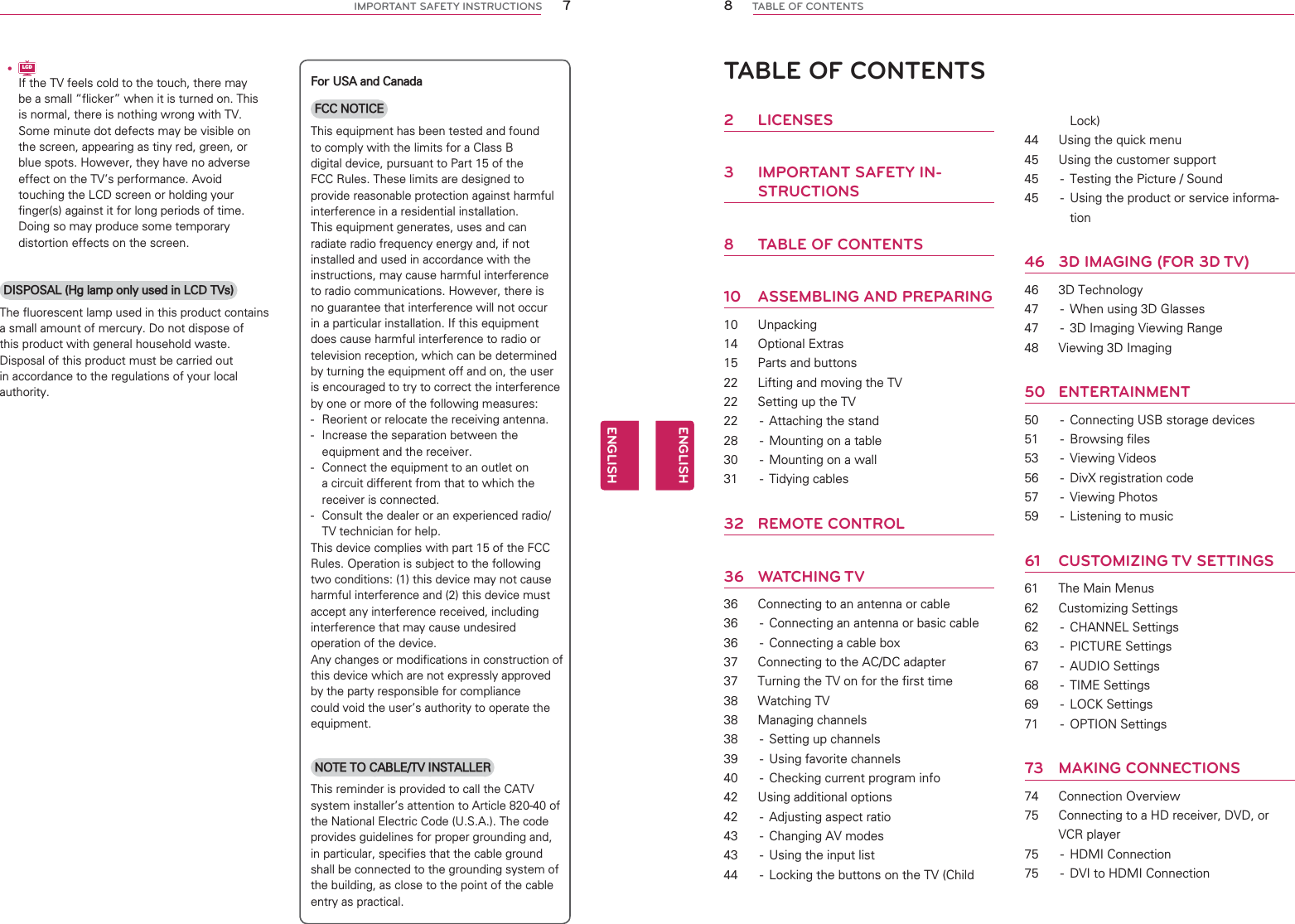 7ENGENGLISHIMPORTANT SAFETY INSTRUCTIONSyLCDIf the TV feels cold to the touch, there may be a small “flicker” when it is turned on. This is normal, there is nothing wrong with TV. Some minute dot defects may be visible on the screen, appearing as tiny red, green, or blue spots. However, they have no adverse effect on the TV’s performance. Avoid touching the LCD screen or holding your finger(s) against it for long periods of time. Doing so may produce some temporary distortion effects on the screen.DISPOSAL (Hg lamp only used in LCD TVs)The fluorescent lamp used in this product contains a small amount of mercury. Do not dispose ofthis product with general household waste. Disposal of this product must be carried out in accordance to the regulations of your local authority.For USA and CanadaFCC NOTICE This equipment has been tested and found to comply with the limits for a Class B digital device, pursuant to Part 15 of the FCC Rules. These limits are designed to provide reasonable protection against harmful interference in a residential installation. This equipment generates, uses and can radiate radio frequency energy and, if not installed and used in accordance with the instructions, may cause harmful interference to radio communications. However, there is no guarantee that interference will not occur in a particular installation. If this equipment does cause harmful interference to radio or television reception, which can be determined by turning the equipment off and on, the user is encouraged to try to correct the interference by one or more of the following measures: -  Reorient or relocate the receiving antenna. -  Increase the separation between the equipment and the receiver. -  Connect the equipment to an outlet on a circuit different from that to which the receiver is connected. -  Consult the dealer or an experienced radio/TV technician for help. This device complies with part 15 of the FCC Rules. Operation is subject to the following two conditions: (1) this device may not cause harmful interference and (2) this device must accept any interference received, including interference that may cause undesired operation of the device. Any changes or modifications in construction of this device which are not expressly approved by the party responsible for compliance could void the user’s authority to operate the equipment.NOTE TO CABLE/TV INSTALLERThis reminder is provided to call the CATV system installer’s attention to Article 820-40 of the National Electric Code (U.S.A.). The code provides guidelines for proper grounding and, in particular, specifies that the cable ground shall be connected to the grounding system of the building, as close to the point of the cable entry as practical.8ENGENGLISHTABLE OF CONTENTSTABLE OF CONTENTS2 LICENSES3  IMPORTANT SAFETY IN-STRUCTIONS8  TABLE OF CONTENTS10 ASSEMBLING AND PREPARING10 Unpacking14 Optional Extras15  Parts and buttons22  Lifting and moving the TV22  Setting up the TV22  -  Attaching the stand28  -  Mounting on a table30  -  Mounting on a wall31 - Tidying cables32 REMOTE CONTROL36 WATCHING TV36  Connecting to an antenna or cable36  -  Connecting an antenna or basic cable36  -  Connecting a cable box37  Connecting to the AC/DC adapter37  Turning the TV on for the first time38 Watching TV38 Managing channels38  -  Setting up channels39  -  Using favorite channels40  -  Checking current program info42  Using additional options42  -  Adjusting aspect ratio43  -  Changing AV modes43  -  Using the input list44  -  Locking the buttons on the TV (Child Lock)44  Using the quick menu45  Using the customer support45  -  Testing the Picture / Sound45  -  Using the product or service informa-tion46  3D IMAGING (FOR 3D TV)46 3D Technology47  -  When using 3D Glasses47  -  3D Imaging Viewing Range48  Viewing 3D Imaging50 ENTERTAINMENT50  -  Connecting USB storage devices51 - Browsing files53 - Viewing Videos56  -  DivX registration code57 - Viewing Photos59  -  Listening to music61 CUSTOMIZING TV SETTINGS61  The Main Menus62 Customizing Settings62 - CHANNEL Settings63 - PICTURE Settings67 - AUDIO Settings68 - TIME Settings69 - LOCK Settings71 - OPTION Settings73 MAKING CONNECTIONS74 Connection Overview75  Connecting to a HD receiver, DVD, or VCR player75 - HDMI Connection75  -  DVI to HDMI Connection