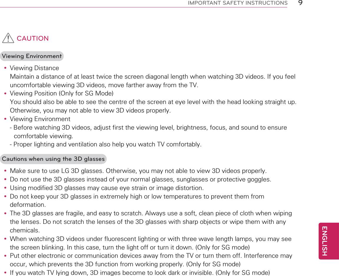 9ENGENGLISHIMPORTANT SAFETY INSTRUCTIONS CAUTIONViewing Environmenty Viewing Distance Maintain a distance of at least twice the screen diagonal length when watching 3D videos. If you feel uncomfortable viewing 3D videos, move farther away from the TV.y Viewing Position (Only for SG Mode) You should also be able to see the centre of the screen at eye level with the head looking straight up. Otherwise, you may not able to view 3D videos properly.y Viewing Environment- Before watching 3D videos, adjust first the viewing level, brightness, focus, and sound to ensure comfortable viewing.- Proper lighting and ventilation also help you watch TV comfortably.Cautions when using the 3D glassesy Make sure to use LG 3D glasses. Otherwise, you may not able to view 3D videos properly.y Do not use the 3D glasses instead of your normal glasses, sunglasses or protective goggles.y Using modified 3D glasses may cause eye strain or image distortion.y Do not keep your 3D glasses in extremely high or low temperatures to prevent them from deformation.y The 3D glasses are fragile, and easy to scratch. Always use a soft, clean piece of cloth when wiping the lenses. Do not scratch the lenses of the 3D glasses with sharp objects or wipe them with any chemicals.y When watching 3D videos under fluorescent lighting or with three wave length lamps, you may see the screen blinking. In this case, turn the light off or turn it down. (Only for SG mode)y Put other electronic or communication devices away from the TV or turn them off. Interference may occur, which prevents the 3D function from working properly. (Only for SG mode)y If you watch TV lying down, 3D images become to look dark or invisible. (Only for SG mode)