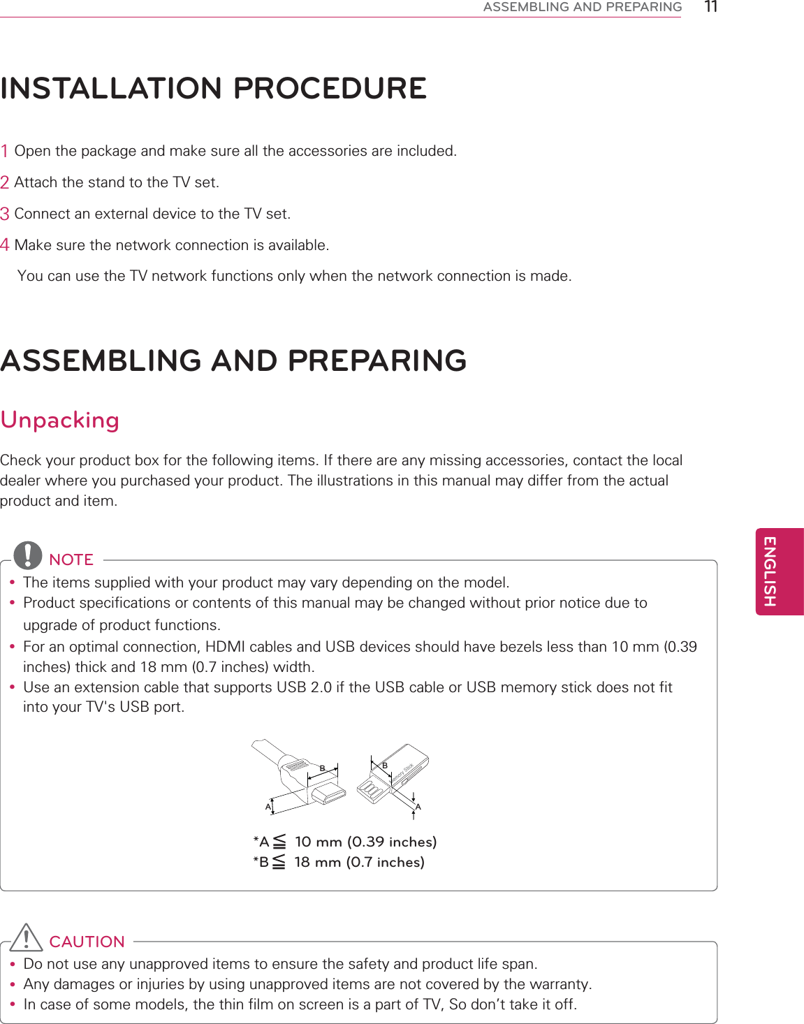 11ENGENGLISHASSEMBLING AND PREPARINGASSEMBLING AND PREPARINGUnpackingCheck your product box for the following items. If there are any missing accessories, contact the local dealer where you purchased your product. The illustrations in this manual may differ from the actual product and item.INSTALLATION PROCEDURE1 Open the package and make sure all the accessories are included.2 Attach the stand to the TV set.3 Connect an external device to the TV set.4 Make sure the network connection is available.    You can use the TV network functions only when the network connection is made. NOTEy The items supplied with your product may vary depending on the model.y Product specifications or contents of this manual may be changed without prior notice due to upgrade of product functions.y For an optimal connection, HDMI cables and USB devices should have bezels less than 10 mm (0.39 inches) thick and 18 mm (0.7 inches) width.y Use an extension cable that supports USB 2.0 if the USB cable or USB memory stick does not fit into your TV&apos;s USB port.BAAB*A  10 mm (0.39 inches)*B  18 mm (0.7 inches) CAUTIONy Do not use any unapproved items to ensure the safety and product life span.y Any damages or injuries by using unapproved items are not covered by the warranty.y In case of some models, the thin film on screen is a part of TV, So don’t take it off. 