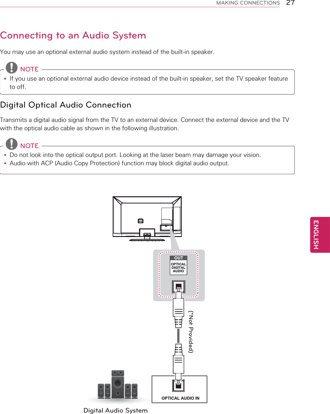 27ENGENGLISHMAKING CONNECTIONSConnecting to an Audio SystemYou may use an optional external audio system instead of the built-in speaker. NOTEy If you use an optional external audio device instead of the built-in speaker, set the TV speaker feature to off.Digital Optical Audio ConnectionTransmits a digital audio signal from the TV to an external device. Connect the external device and the TV with the optical audio cable as shown in the following illustration. NOTEy  Do not look into the optical output port. Looking at the laser beam may damage your vision.y Audio with ACP (Audio Copy Protection) function may block digital audio output.Digital Audio System(*Not Provided)OPTICAL AUDIO INOUTOPTICALDIGITALAUDIO