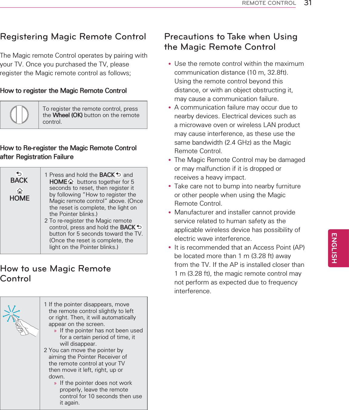 31ENGENGLISHREMOTE CONTROLRegistering Magic Remote ControlThe Magic remote Control operates by pairing with your TV. Once you purchased the TV, pleaseregister the Magic remote control as follows;How to register the Magic Remote ControlTo register the remote control, press the Wheel (OK) button on the remote control.How to Re-register the Magic Remote Control after Registration FailureBACKHOME1 Press and hold the BACK  and   HOME   buttons together for 5   seconds to reset, then register it    by following “How to register the    Magic remote control” above. (Once    the reset is complete, the light on    the Pointer blinks.)2 To re-register the Magic remote    control, press and hold the BACK     button for 5 seconds toward the TV.    (Once the reset is complete, the    light on the Pointer blinks.)How to use Magic Remote Control 1 If the pointer disappears, move    the remote control slightly to left    or right. Then, it will automatically    appear on the screen.» If the pointer has not been used for a certain period of time, it will disappear.2 You can move the pointer by    aiming the Pointer Receiver of    the remote control at your TV    then move it left, right, up or    down.»If the pointer does not work       properly, leave the remote       control for 10 seconds then use       it again.Precautions to Take when Using the Magic Remote Controly Use the remote control within the maximum communication distance (10 m, 32.8ft). Using the remote control beyond this distance, or with an object obstructing it, may cause a communication failure.y A communication failure may occur due to nearby devices. Electrical devices such as a microwave oven or wireless LAN product may cause interference, as these use the same bandwidth (2.4 GHz) as the Magic Remote Control.y The Magic Remote Control may be damaged or may malfunction if it is dropped or receives a heavy impact.y Take care not to bump into nearby furniture or other people when using the Magic Remote Control.y Manufacturer and installer cannot provide service related to human safety as the applicable wireless device has possibility of electric wave interference.y It is recommended that an Access Point (AP) be located more than 1 m (3.28 ft) away from the TV. If the AP is installed closer than 1 m (3.28 ft), the magic remote control may not perform as expected due to frequency interference.