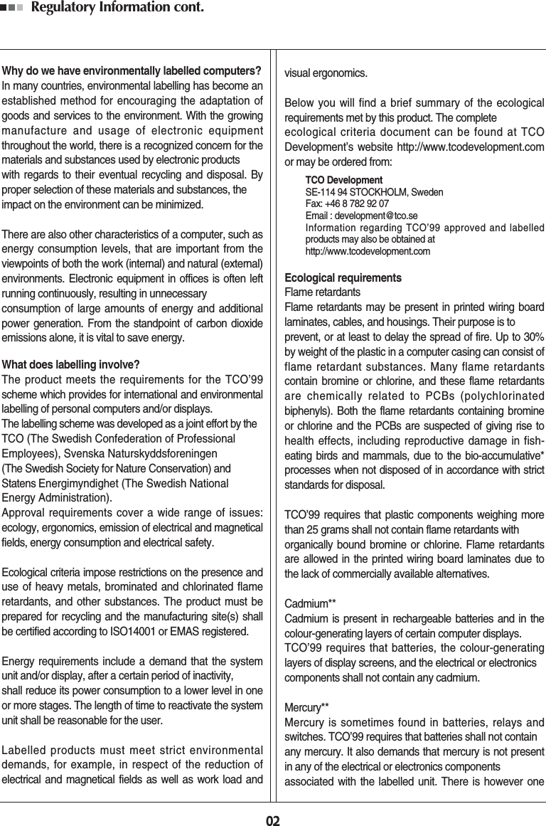 Regulatory Information cont. 02Why do we have environmentally labelled computers?In many countries, environmental labelling has become anestablished method for encouraging the adaptation ofgoods and services to the environment. With the growingmanufacture and usage of electronic equipmentthroughout the world, there is a recognized concern for thematerials and substances used by electronic productswith regards to their eventual recycling and disposal. Byproper selection of these materials and substances, theimpact on the environment can be minimized.There are also other characteristics of a computer, such asenergy consumption levels, that are important from theviewpoints of both the work (internal) and natural (external)environments. Electronic equipment in offices is often leftrunning continuously, resulting in unnecessaryconsumption of large amounts of energy and additionalpower generation. From the standpoint of carbon dioxideemissions alone, it is vital to save energy.What does labelling involve?The product meets the requirements for the TCO’99scheme which provides for international and environmentallabelling of personal computers and/or displays. The labelling scheme was developed as a joint effort by the TCO (The Swedish Confederation of ProfessionalEmployees), Svenska Naturskyddsforeningen (The Swedish Society for Nature Conservation) andStatens Energimyndighet (The Swedish NationalEnergy Administration).Approval requirements cover a wide range of issues:ecology, ergonomics, emission of electrical and magneticalfields, energy consumption and electrical safety. Ecological criteria impose restrictions on the presence anduse of heavy metals, brominated and chlorinated flameretardants, and other substances. The product must beprepared for recycling and the manufacturing site(s) shallbe certified according to ISO14001 or EMAS registered.Energy requirements include a demand that the systemunit and/or display, after a certain period of inactivity,shall reduce its power consumption to a lower level in oneor more stages. The length of time to reactivate the systemunit shall be reasonable for the user.Labelled products must meet strict environmentaldemands, for example, in respect of the reduction ofelectrical and magnetical fields as well as work load andvisual ergonomics.Below you will find a brief summary of the ecologicalrequirements met by this product. The completeecological criteria document can be found at TCODevelopment’s website http://www.tcodevelopment.comor may be ordered from:TCO DevelopmentSE-114 94 STOCKHOLM, SwedenFax: +46 8 782 92 07Email : development@tco.seInformation regarding TCO’99 approved and labelledproducts may also be obtained athttp://www.tcodevelopment.comEcological requirementsFlame retardantsFlame retardants may be present in printed wiring boardlaminates, cables, and housings. Their purpose is toprevent, or at least to delay the spread of fire. Up to 30%by weight of the plastic in a computer casing can consist offlame retardant substances. Many flame retardantscontain bromine or chlorine, and these flame retardantsare chemically related to PCBs (polychlorinatedbiphenyls). Both the flame retardants containing bromineor chlorine and the PCBs are suspected of giving rise tohealth effects, including reproductive damage in fish-eating birds and mammals, due to the bio-accumulative*processes when not disposed of in accordance with strictstandards for disposal.TCO’99 requires that plastic components weighing morethan 25 grams shall not contain flame retardants withorganically bound bromine or chlorine. Flame retardantsare allowed in the printed wiring board laminates due tothe lack of commercially available alternatives.Cadmium**Cadmium is present in rechargeable batteries and in thecolour-generating layers of certain computer displays.TCO’99 requires that batteries, the colour-generatinglayers of display screens, and the electrical or electronicscomponents shall not contain any cadmium.Mercury**Mercury is sometimes found in batteries, relays andswitches. TCO’99 requires that batteries shall not containany mercury. It also demands that mercury is not presentin any of the electrical or electronics componentsassociated with the labelled unit. There is however one