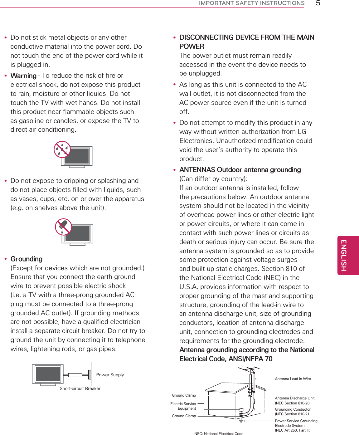 5ENGENGLISHIMPORTANT SAFETY INSTRUCTIONSy Do not stick metal objects or any other conductive material into the power cord. Do not touch the end of the power cord while it is plugged in.y Warning - To reduce the risk of fire or electrical shock, do not expose this product to rain, moisture or other liquids. Do not touch the TV with wet hands. Do not install this product near flammable objects such as gasoline or candles, or expose the TV to direct air conditioning.y Do not expose to dripping or splashing and do not place objects filled with liquids, such as vases, cups, etc. on or over the apparatus (e.g. on shelves above the unit).y Grounding(Except for devices which are not grounded.) Ensure that you connect the earth ground wire to prevent possible electric shock (i.e. a TV with a three-prong grounded AC plug must be connected to a three-prong grounded AC outlet). If grounding methods are not possible, have a qualified electrician install a separate circuit breaker. Do not try to ground the unit by connecting it to telephone wires, lightening rods, or gas pipes.Short-circuit BreakerPower Supplyy DISCONNECTING DEVICE FROM THE MAIN POWER The power outlet must remain readily accessed in the event the device needs to be unplugged.y As long as this unit is connected to the AC wall outlet, it is not disconnected from the AC power source even if the unit is turned off.y Do not attempt to modify this product in any way without written authorization from LG Electronics. Unauthorized modification could void the user’s authority to operate this product.y ANTENNAS Outdoor antenna grounding (Can differ by country):  If an outdoor antenna is installed, follow the precautions below. An outdoor antenna system should not be located in the vicinity of overhead power lines or other electric light or power circuits, or where it can come in contact with such power lines or circuits as death or serious injury can occur. Be sure the antenna system is grounded so as to provide some protection against voltage surges and built-up static charges. Section 810 of the National Electrical Code (NEC) in the U.S.A. provides information with respect to proper grounding of the mast and supporting structure, grounding of the lead-in wire to an antenna discharge unit, size of grounding conductors, location of antenna discharge unit, connection to grounding electrodes and requirements for the grounding electrode.  Antenna grounding according to the National Electrical Code, ANSI/NFPA 70NEC: National Electrical CodeGround ClampAntenna Lead in WireAntenna Discharge Unit(NEC Section 810-20)Grounding Conductor(NEC Section 810-21)Power Service GroundingElectrode System (NEC Art 250, Part H)Electric Service EquipmentGround Clamp