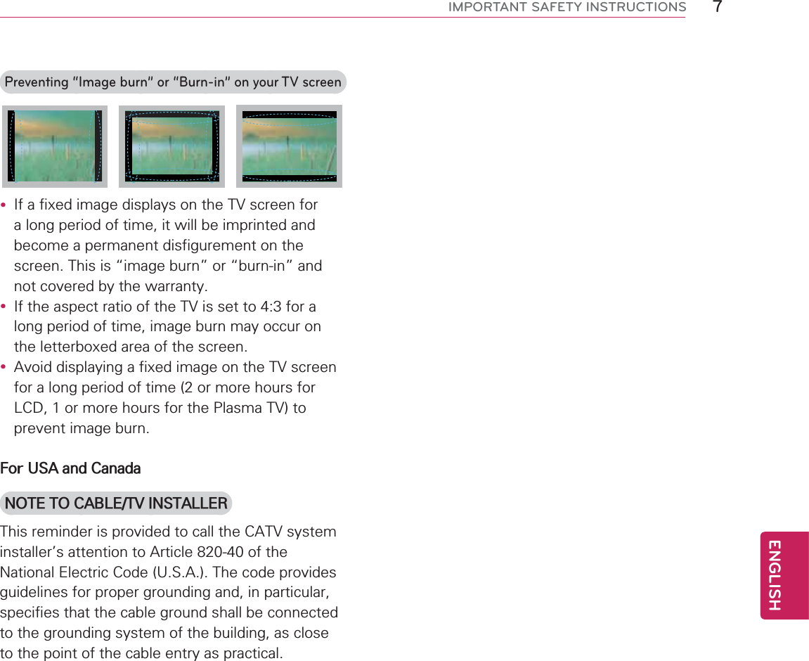 7ENGENGLISHIMPORTANT SAFETY INSTRUCTIONSPreventing “Image burn” or “Burn-in” on your TV screeny If a fixed image displays on the TV screen for a long period of time, it will be imprinted and become a permanent disfigurement on the screen. This is “image burn” or “burn-in” and not covered by the warranty.y If the aspect ratio of the TV is set to 4:3 for a long period of time, image burn may occur on the letterboxed area of the screen.y Avoid displaying a fixed image on the TV screen for a long period of time (2 or more hours for LCD, 1 or more hours for the Plasma TV) to prevent image burn.For USA and CanadaNOTE TO CABLE/TV INSTALLERThis reminder is provided to call the CATV system installer’s attention to Article 820-40 of the National Electric Code (U.S.A.). The code provides guidelines for proper grounding and, in particular, specifies that the cable ground shall be connected to the grounding system of the building, as close to the point of the cable entry as practical.