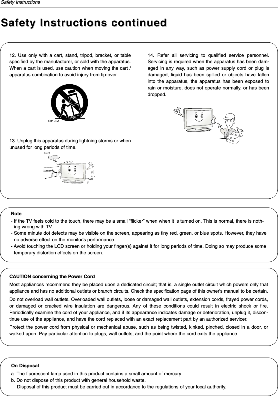 Safety InstructionsSafety Instructions continuedSafety Instructions continued12. Use only with a cart, stand, tripod, bracket, or tablespecified by the manufacturer, or sold with the apparatus.When a cart is used, use caution when moving the cart /apparatus combination to avoid injury from tip-over.13. Unplug this apparatus during lightning storms or whenunused for long periods of time.14. Refer all servicing to qualified service personnel.Servicing is required when the apparatus has been dam-aged in any way, such as power supply cord or plug isdamaged, liquid has been spilled or objects have falleninto the apparatus, the apparatus has been exposed torain or moisture, does not operate normally, or has beendropped.On Disposal a. The fluorescent lamp used in this product contains a small amount of mercury.b. Do not dispose of this product with general household waste.Disposal of this product must be carried out in accordance to the regulations of your local authority.Note- If the TV feels cold to the touch, there may be a small “flicker” when when it is turned on. This is normal, there is noth-ing wrong with TV.- Some minute dot defects may be visible on the screen, appearing as tiny red, green, or blue spots. However, they haveno adverse effect on the monitor&apos;s performance.- Avoid touching the LCD screen or holding your finger(s) against it for long periods of time. Doing so may produce sometemporary distortion effects on the screen.CAUTION concerning the Power CordMost appliances recommend they be placed upon a dedicated circuit; that is, a single outlet circuit which powers only thatappliance and has no additional outlets or branch circuits. Check the specification page of this owner&apos;s manual to be certain.Do not overload wall outlets. Overloaded wall outlets, loose or damaged wall outlets, extension cords, frayed power cords,or damaged or cracked wire insulation are dangerous. Any of these conditions could result in electric shock or fire.Periodically examine the cord of your appliance, and if its appearance indicates damage or deterioration, unplug it, discon-tinue use of the appliance, and have the cord replaced with an exact replacement part by an authorized servicer.Protect the power cord from physical or mechanical abuse, such as being twisted, kinked, pinched, closed in a door, orwalked upon. Pay particular attention to plugs, wall outlets, and the point where the cord exits the appliance.