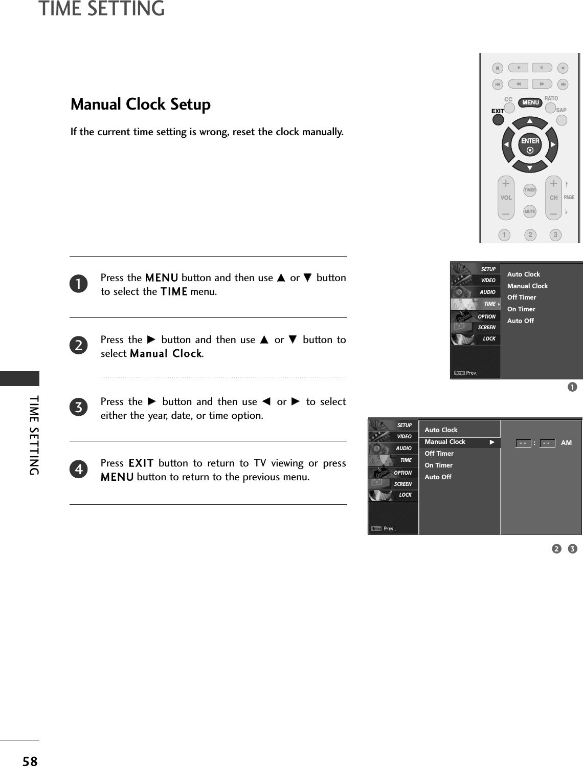 TIME SETTING58TIME SETTINGENTER EXITVOL CHCC MENU123MUTETIMERSAPRATIOPAG EManual Clock SetupPress the MMEENNUUbutton and then use DD or EE buttonto select the TTIIMMEEmenu.Press the  GG button  and  then use DD or EE button toselect MMaannuuaall CClloocckk. Press  the  GG button  and  then  use FF or  GG to  selecteither the year, date, or time option.Press  EEXXIITTbutton  to  return  to  TV  viewing  or  pressMMEENNUUbutton to return to the previous menu.If the current time setting is wrong, reset the clock manually.Auto ClockManual Clock GOff TimerOn TimerAuto Off- -    :    - -      AM2341132Auto ClockManual ClockOff TimerOn TimerAuto OffSCREENLOCKOPTIONTIMEAUDIOVIDEOSETUPSCREENLOCKOPTIONTIMEAUDIOVIDEOSETUP
