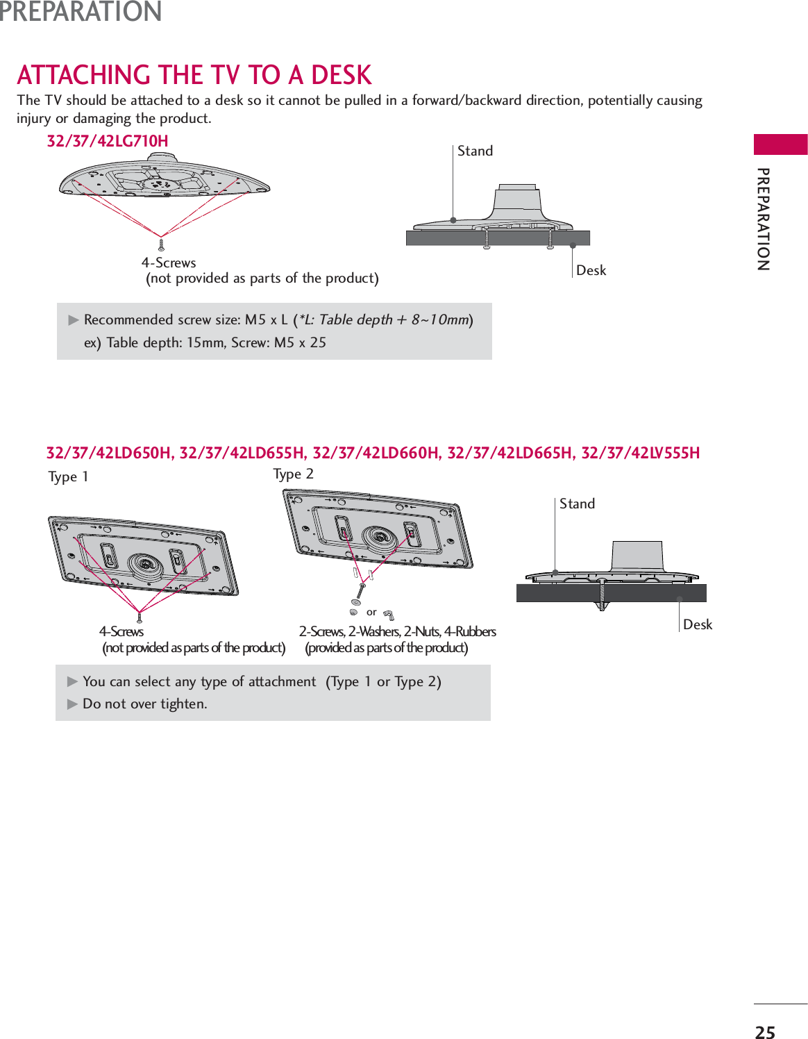 PREPARATION25PREPARATIONATTACHING THE TV TO A DESKThe TV should be attached to a desk so it cannot be pulled in a forward/backward direction, potentially causinginjury or damaging the product.4-Screws(not provided as parts of the product)GRecommended screw size: M5 x L (*L: Table depth + 8~10mm)ex) Table depth: 15mm, Screw: M5 x 25DeskStand32/37/42LD650H, 32/37/42LD655H, 32/37/42LD660H, 32/37/42LD665H, 32/37/42LV555HStandDesk32/37/42LG710H2-Screws, 2-Washers, 2-Nuts, 4-Rubbers(provided as parts of the product)GYou can select any type of attachment  (Type 1 or Type 2)GDo not over tighten.Type 1 Type 24-Screws(not provided as parts of the product)or
