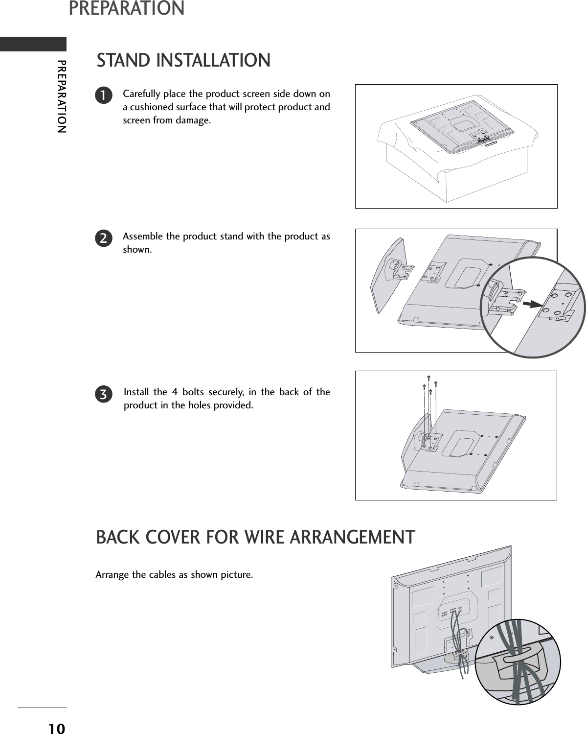10PREPARATIONPREPARATIONSTAND INSTALLATIONCarefully place the product screen side down ona cushioned surface that will protect product andscreen from damage.Assemble the product stand with the product asshown. Install the 4 bolts securely, in the back of theproduct in the holes provided.123BACK COVER FOR WIRE ARRANGEMENTArrange the cables as shown picture.