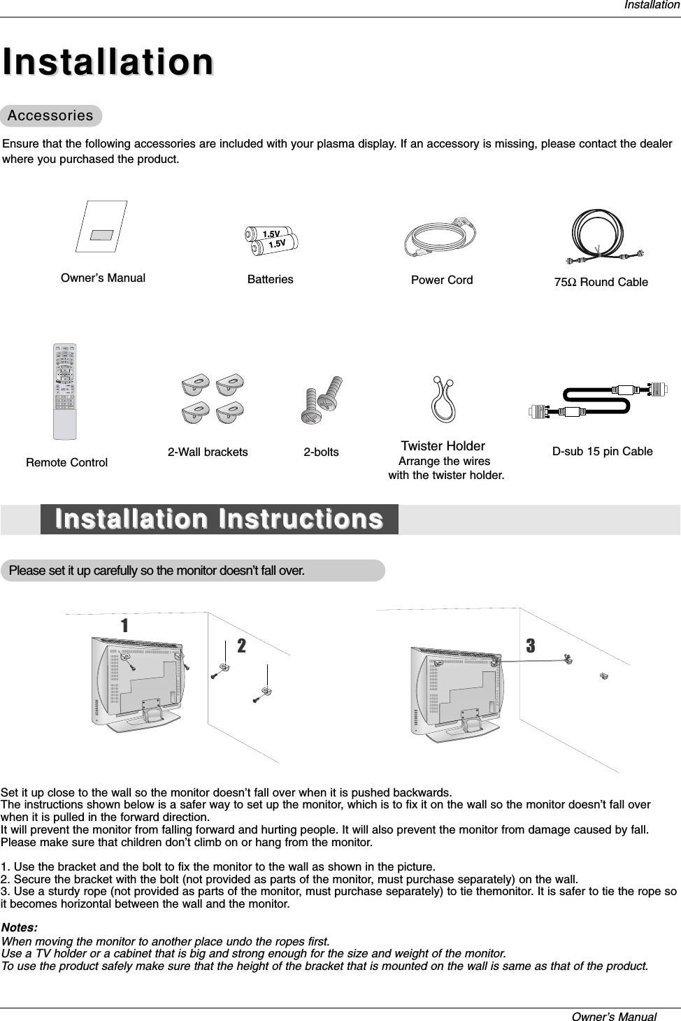 Owner’s Manual   InstallationOwner’s Manual1.5V1.5VBatteries Power CordMODEDAY -DAY +FLASHBKTIMERTV INPUT TV/VIDEOEXITGUIDECC75ΩRound CableEnsure that the following accessories are included with your plasma display. If an accessory is missing, please contact the dealerwhere you purchased the product.2-Wall brackets 2-boltsRemote ControlPlease set it up carefully so the monitor doesn’t fall over.Set it up close to the wall so the monitor doesn’t fall over when it is pushed backwards.The instructions shown below is a safer way to set up the monitor, which is to fix it on the wall so the monitor doesn’t fall overwhen it is pulled in the forward direction. It will prevent the monitor from falling forward and hurting people. It will also prevent the monitor from damage caused by fall.Please make sure that children don’t climb on or hang from the monitor.1. Use the bracket and the bolt to fix the monitor to the wall as shown in the picture.2. Secure the bracket with the bolt (not provided as parts of the monitor, must purchase separately) on the wall.3. Use a sturdy rope (not provided as parts of the monitor, must purchase separately) to tie themonitor. It is safer to tie the rope soit becomes horizontal between the wall and the monitor.Notes:When moving the monitor to another place undo the ropes first.Use a TV holder or a cabinet that is big and strong enough for the size and weight of the monitor.To use the product safely make sure that the height of the bracket that is mounted on the wall is same as that of the product.InstallationInstallationInstallation InstructionsInstallation InstructionsAccessoriesAccessoriesD-sub 15 pin CableTwister HolderArrange the wires with the twister holder.123