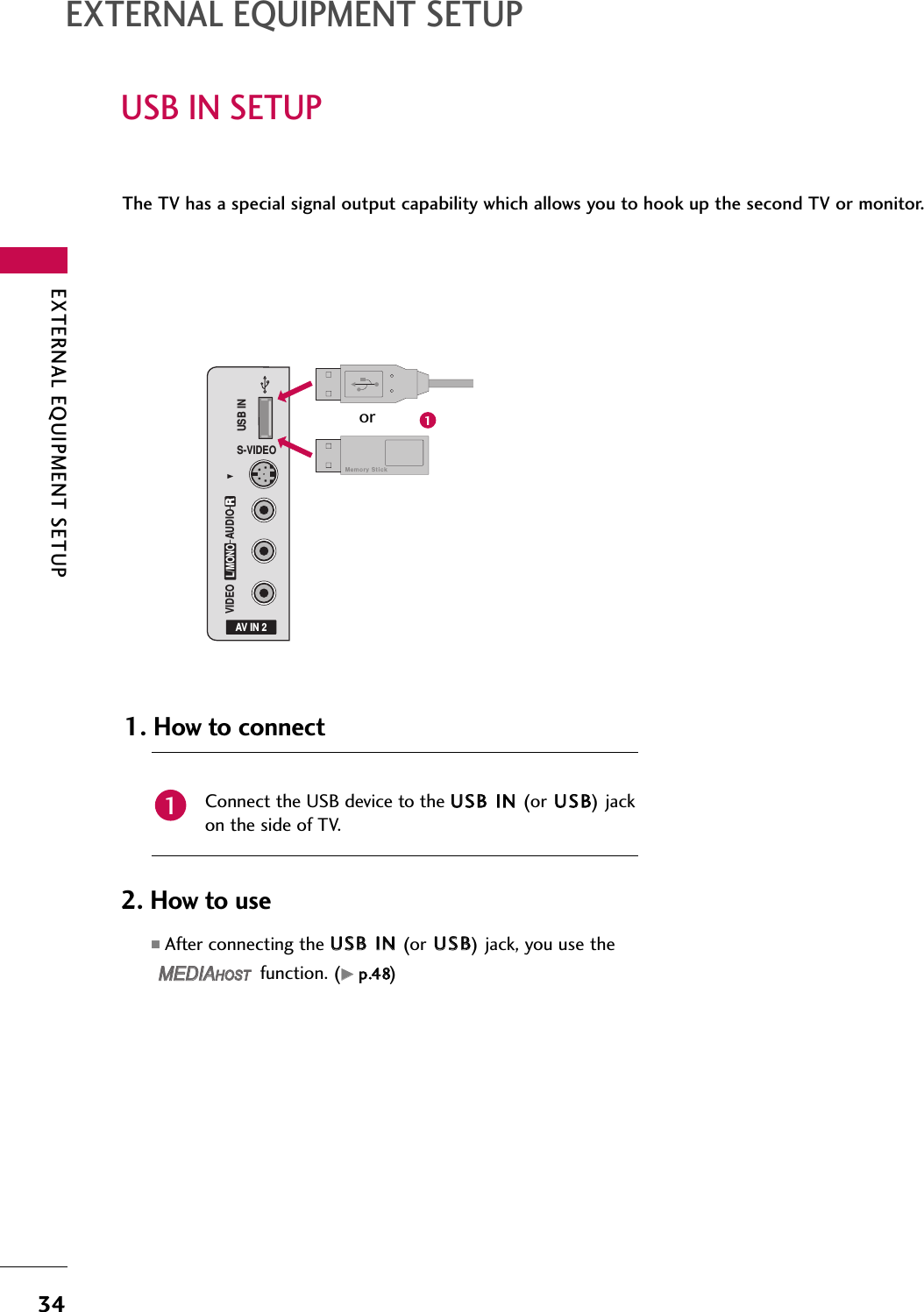 EXTERNAL EQUIPMENT SETUP34USB IN SETUPEXTERNAL EQUIPMENT SETUPThe TV has a special signal output capability which allows you to hook up the second TV or monitor.AV IN 2L/MONORAUDIOVIDEOS-VIDEOUSB INConnect the USB device to the UUSSBB IINN (or UUSSBB) jackon the side of TV. 1. How to connect12. How to use■After connecting the UUSSBB IINN (or UUSSBB) jack, you use thefunction. (GGpp..4488)MEDIAMEDIAHOST HOST MEDIAMEDIAHOST HOST 1or