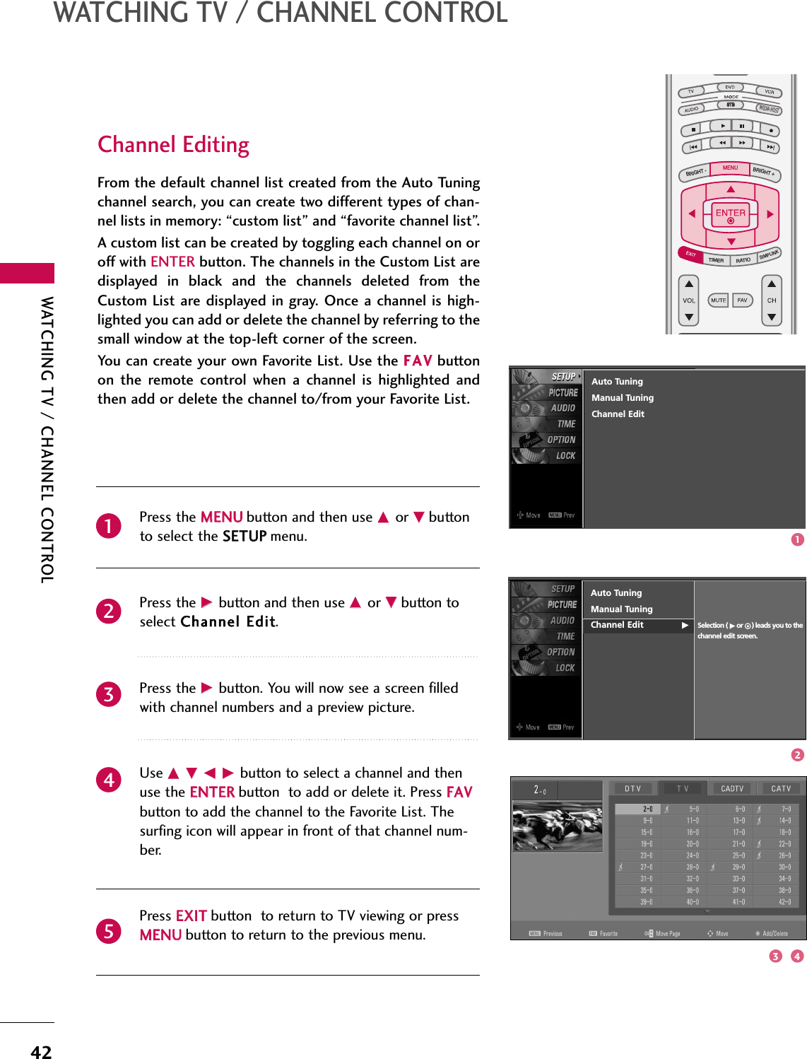 WATCHING TV / CHANNEL CONTROL42WATCHING TV / CHANNEL CONTROLFrom the default channel list created from the Auto Tuningchannel search, you can create two different types of chan-nel lists in memory: “custom list” and “favorite channel list”.  A custom list can be created by toggling each channel on oroff with ENTER button. The channels in the Custom List aredisplayed  in  black  and  the  channels  deleted  from  theCustom List are displayed  in gray. Once a channel is high-lighted you can add or delete the channel by referring to thesmall window at the top-left corner of the screen.You can create your own Favorite List. Use the FFAAVVbuttonon  the  remote  control  when  a  channel  is  highlighted  andthen add or delete the channel to/from your Favorite List.Press the MMEENNUUbutton and then use DDor EEbuttonto select the SSEETTUUPPmenu.Press the GG button and then use DDor EEbutton toselect CChhaannnneell EEddiitt.Press the GG button. You will now see a screen filledwith channel numbers and a preview picture. Use DDEE FFGG button to select a channel and thenuse the EENNTTEERRbutton  to add or delete it. Press FFAAVVbutton to add the channel to the Favorite List. Thesurfing icon will appear in front of that channel num-ber.Press EEXXIITTbutton  to return to TV viewing or pressMMEENNUUbutton to return to the previous menu.TV INPUTSTBPICTURE SOUNDSAPCCMARK USB EJECTBACKTV INPUTSTBBACKPICTURESAPCCMARK USB EJECTTV INPUTSTBSTBBRIGHT +BRIGHT -TIMERRATIOSIMPLINKBACKPICTURE SOUNDCCMARK USB EJECTMENUTV INPUTSTBBACKPICTURE SOUNDSAPMARK USB EJECTTV INPUTSTBBACKSOUNDSAPCCMARK USB EJECTTV INPUTSTBBACKPICTURE SOUNDSAPCCMARK USB EJECTTV INPUTSTBBACKPICTURE SOUNDSAPCCMARK USB EJECTTV INPUTSTBBACKPICTURE SOUNDSAPCCMARK USB EJECTTV INPUTSTBBACKPICTURE SOUNDSAPCCMARK USB EJECTTV INPUTSTBBACKPICTURE SOUNDSAPCCMARK USB EJECTMEDIA HOSTMEDIA HOSTMEDIA HOSTMEDIA HOSTMEDIA HOSTMEDIA HOSTMEDIA HOSTMEDIA HOSTMEDIA HOSTMEDIA HOSTMEDIA HOST21435Channel EditingAuto TuningManual TuningChannel Edit GSelection ( Gor ) leads you to thechannel edit screen.Auto TuningManual TuningChannel Edit123 4