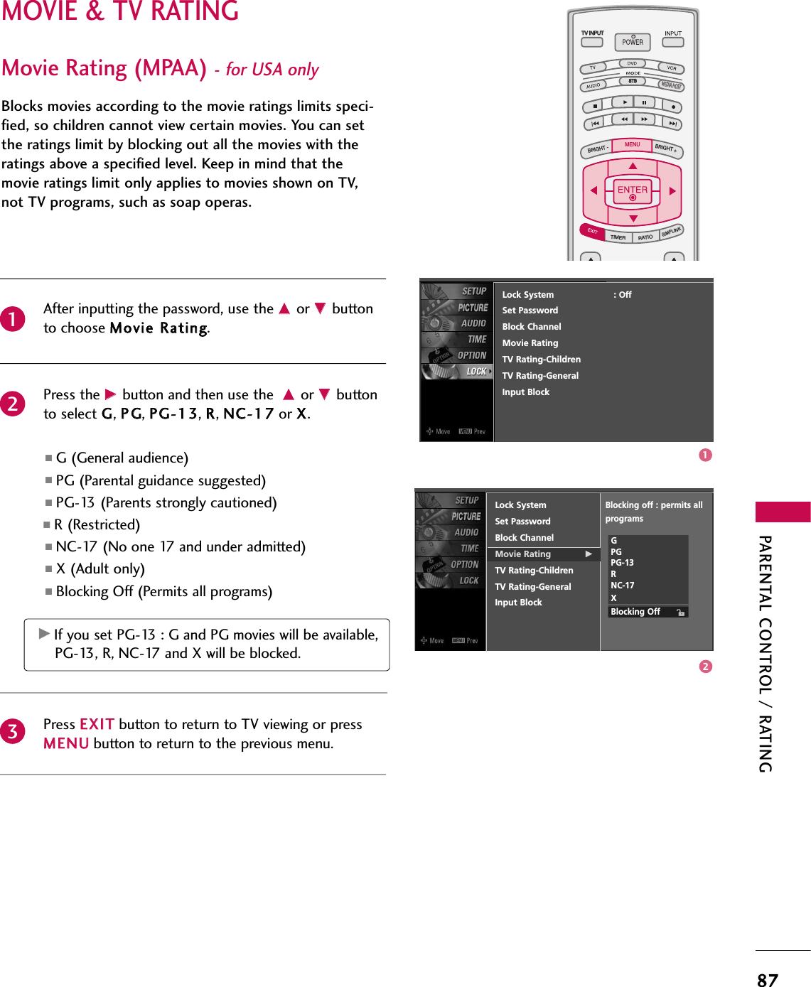 PARENTAL CONTROL / RATING87MOVIE &amp; TV RATINGTV INPUTSTBPICTURE SOUNDSAPCCMARK USB EJECTBACKTV INPUTSTBBACKPICTURESAPCCMARK USB EJECTTV INPUTTV INPUTSTBSTBBRIGHT +BRIGHT -TIMERRATIOSIMPLINKBACKPICTURE SOUNDCCMARK USB EJECTMENUTV INPUTSTBBACKPICTURE SOUNDSAPMARK USB EJECTTV INPUTSTBBACKSOUNDSAPCCMARK USB EJECTTV INPUTSTBBACKPICTURE SOUNDSAPCCMARK USB EJECTTV INPUTSTBBACKPICTURE SOUNDSAPCCMARK USB EJECTTV INPUTSTBBACKPICTURE SOUNDSAPCCMARK USB EJECTTV INPUTSTBBACKPICTURE SOUNDSAPCCMARK USB EJECTTV INPUTSTBBACKPICTURE SOUNDSAPCCMARK USB EJECTMEDIA HOSTMEDIA HOSTMEDIA HOSTMEDIA HOSTMEDIA HOSTMEDIA HOSTMEDIA HOSTMEDIA HOSTMEDIA HOSTMEDIA HOSTMEDIA HOSTMovie Rating (MPAA)- for USA onlyBlocks movies according to the movie ratings limits speci-fied, so children cannot view certain movies. You can setthe ratings limit by blocking out all the movies with theratings above a specified level. Keep in mind that themovie ratings limit only applies to movies shown on TV,not TV programs, such as soap operas.After inputting the password, use the DDor EEbuttonto choose MMoovviiee RRaattiinngg.Press the GGbutton and then use the DDor EEbuttonto select GG, PPGG, PPGG--1133, RR, NNCC--1177or XX.■G (General audience)   ■PG (Parental guidance suggested)■PG-13 (Parents strongly cautioned)   ■R (Restricted)■NC-17 (No one 17 and under admitted)■X (Adult only)■Blocking Off (Permits all programs)   Press EEXXIITTbutton to return to TV viewing or pressMMEENNUUbutton to return to the previous menu.GGIf you set PG-13 : G and PG movies will be available,PG-13, R, NC-17 and X will be blocked.Lock SystemSet PasswordBlock ChannelMovie Rating GTV Rating-ChildrenTV Rating-GeneralInput BlockBlocking off : permits all programsGPGPG-13RNC-17XBlocking Off23112Lock System                      : OffSet PasswordBlock ChannelMovie RatingTV Rating-ChildrenTV Rating-GeneralInput Block