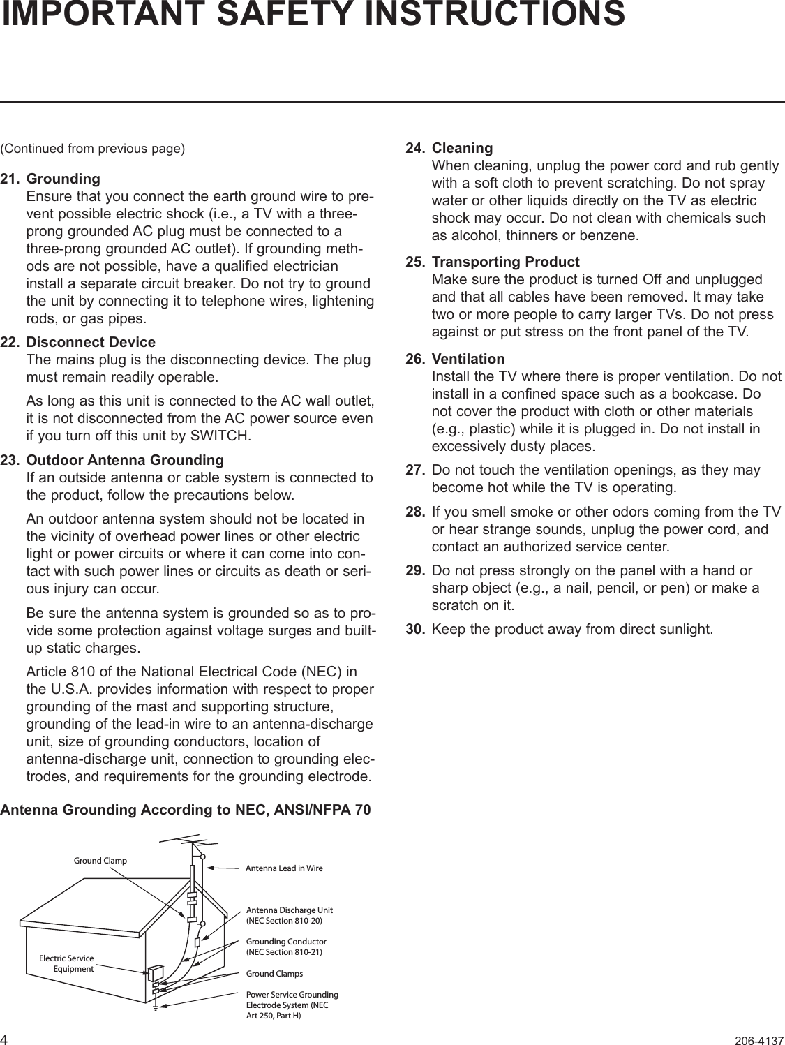 4206-4137IMPORTANT SAFETY INSTRUCTIONS(Continued from previous page)21.  Grounding Ensure that you connect the earth ground wire to pre-vent possible electric shock (i.e., a TV with a three-prong grounded AC plug must be connected to a three-prong grounded AC outlet). If grounding meth-ods are not possible, have a qualified electrician install a separate circuit breaker. Do not try to ground the unit by connecting it to telephone wires, lightening rods, or gas pipes.22.  Disconnect Device The mains plug is the disconnecting device. The plug must remain readily operable.  As long as this unit is connected to the AC wall outlet, it is not disconnected from the AC power source even if you turn off this unit by SWITCH.23.  Outdoor Antenna Grounding If an outside antenna or cable system is connected to the product, follow the precautions below.   An outdoor antenna system should not be located in the vicinity of overhead power lines or other electric light or power circuits or where it can come into con-tact with such power lines or circuits as death or seri-ous injury can occur.  Be sure the antenna system is grounded so as to pro-vide some protection against voltage surges and built-up static charges.   Article 810 of the National Electrical Code (NEC) in the U.S.A. provides information with respect to proper grounding of the mast and supporting structure, grounding of the lead-in wire to an antenna-discharge unit, size of grounding conductors, location of  antenna-discharge unit, connection to grounding elec-trodes, and requirements for the grounding electrode. Antenna Grounding According to NEC, ANSI/NFPA 7024.  Cleaning When cleaning, unplug the power cord and rub gently with a soft cloth to prevent scratching. Do not spray water or other liquids directly on the TV as electric shock may occur. Do not clean with chemicals such as alcohol, thinners or benzene.  25.  Transporting Product Make sure the product is turned Off and unplugged and that all cables have been removed. It may take two or more people to carry larger TVs. Do not press against or put stress on the front panel of the TV. 26.  Ventilation Install the TV where there is proper ventilation. Do not install in a confined space such as a bookcase. Do not cover the product with cloth or other materials (e.g., plastic) while it is plugged in. Do not install in excessively dusty places.   27.  Do not touch the ventilation openings, as they may become hot while the TV is operating.  28.  If you smell smoke or other odors coming from the TV or hear strange sounds, unplug the power cord, and  contact an authorized service center.29.  Do not press strongly on the panel with a hand or sharp object (e.g., a nail, pencil, or pen) or make a scratch on it.30.  Keep the product away from direct sunlight.Antenna Lead in WireAntenna Discharge Unit(NEC Section 810-20)Grounding Conductor(NEC Section 810-21)Ground ClampsPower Service GroundingElectrode System (NECArt 250, Part H) Ground ClampElectric ServiceEquipment