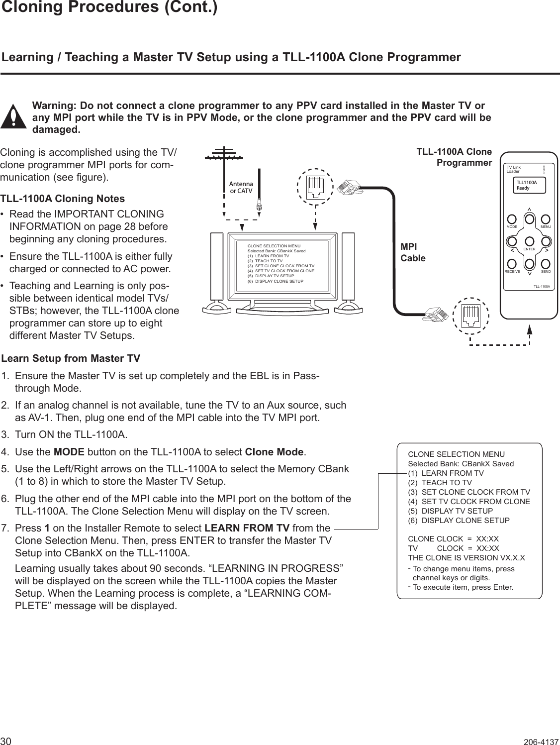 30 206-4137Cloning Procedures (Cont.)Learning / Teaching a Master TV Setup using a TLL-1100A Clone ProgrammerLearn Setup from Master TV1.  Ensure the Master TV is set up completely and the EBL is in Pass-through Mode. 2.  If an analog channel is not available, tune the TV to an Aux source, such as AV-1. Then, plug one end of the MPI cable into the TV MPI port. 3.  Turn ON the TLL-1100A. 4.  Use the MODE button on the TLL-1100A to select Clone Mode.5.  Use the Left/Right arrows on the TLL-1100A to select the Memory CBank  (1 to 8) in which to store the Master TV Setup. 6.  Plug the other end of the MPI cable into the MPI port on the bottom of the  TLL-1100A. The Clone Selection Menu will display on the TV screen.7.  Press 1 on the Installer Remote to select LEARN FROM TV from the Clone Selection Menu. Then, press ENTER to transfer the Master TV Setup into CBankX on the TLL-1100A.     Learning usually takes about 90 seconds. “LEARNING IN PROGRESS” will be displayed on the screen while the TLL-1100A copies the Master Setup. When the Learning process is complete, a “LEARNING COM-PLETE” message will be displayed.Cloning is accomplished using the TV/clone programmer MPI ports for com-munication (see figure). TLL-1100A Cloning Notes• Read the IMPORTANT CLONING INFORMATION on page 28 before beginning any cloning procedures. • Ensure the TLL-1100A is either fully charged or connected to AC power. • Teaching and Learning is only pos-sible between identical model TVs/STBs; however, the TLL-1100A clone programmer can store up to eight  different Master TV Setups.CLONE SELECTION MENUSelected Bank: CBankX Saved(1)  LEARN FROM TV(2)  TEACH TO TV(3)  SET CLONE CLOCK FROM TV(4)  SET TV CLOCK FROM CLONE(5)  DISPLAY TV SETUP(6)  DISPLAY CLONE SETUPCLONE CLOCK  =  XX:XXTV         CLOCK  =  XX:XXTHE CLONE IS VERSION VX.X.X--To change menu items, presschannel keys or digits.To execute item, press Enter.Warning: Do not connect a clone programmer to any PPV card installed in the Master TV or any MPI port while the TV is in PPV Mode, or the clone programmer and the PPV card will be damaged.Antennaor CATVCLONE SELECTION MENUSelected Bank: CBankX Saved(1)  LEARN FROM TV(2)  TEACH TO TV(3)  SET CLONE CLOCK FROM TV(4)  SET TV CLOCK FROM CLONE(5)  DISPLAY TV SETUP(6)  DISPLAY CLONE SETUPTV LinkLoaderTLL1100AReadyTLL-1100AENTERRECEIVE SENDMENUMODECHARGEMPI CableTLL-1100A Clone Programmer