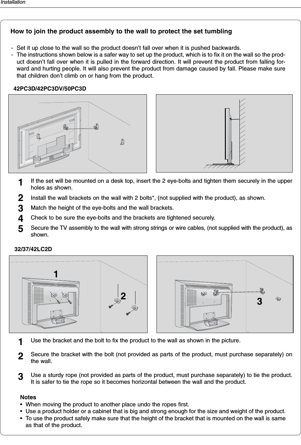 InstallationHow to join the product assembly to the wall to protect the set tumbling- Set it up close to the wall so the product doesn’t fall over when it is pushed backwards. - The instructions shown below is a safer way to set up the product, which is to fix it on the wall so the prod-uct doesn’t fall over when it is pulled in the forward direction. It will prevent the product from falling for-ward and hurting people. It will also prevent the product from damage caused by fall. Please make surethat children don’t climb on or hang from the product. 42PC3D/42PC3DV/50PC3DNotes• When moving the product to another place undo the ropes first.• Use a product holder or a cabinet that is big and strong enough for the size and weight of the product. • To use the product safely make sure that the height of the bracket that is mounted on the wall is sameas that of the product. 213Use the bracket and the bolt to fix the product to the wall as shown in the picture. Secure the bracket with the bolt (not provided as parts of the product, must purchase separately) onthe wall.Use a sturdy rope (not provided as parts of the product, must purchase separately) to tie the product.It is safer to tie the rope so it becomes horizontal between the wall and the product.12332/37/42LC2DIf the set will be mounted on a desk top, insert the 2 eye-bolts and tighten them securely in the upperholes as shown.Install the wall brackets on the wall with 2 bolts*, (not supplied with the product), as shown.Match the height of the eye-bolts and the wall brackets.Check to be sure the eye-bolts and the brackets are tightened securely.Secure the TV assembly to the wall with strong strings or wire cables, (not supplied with the product), asshown.12345