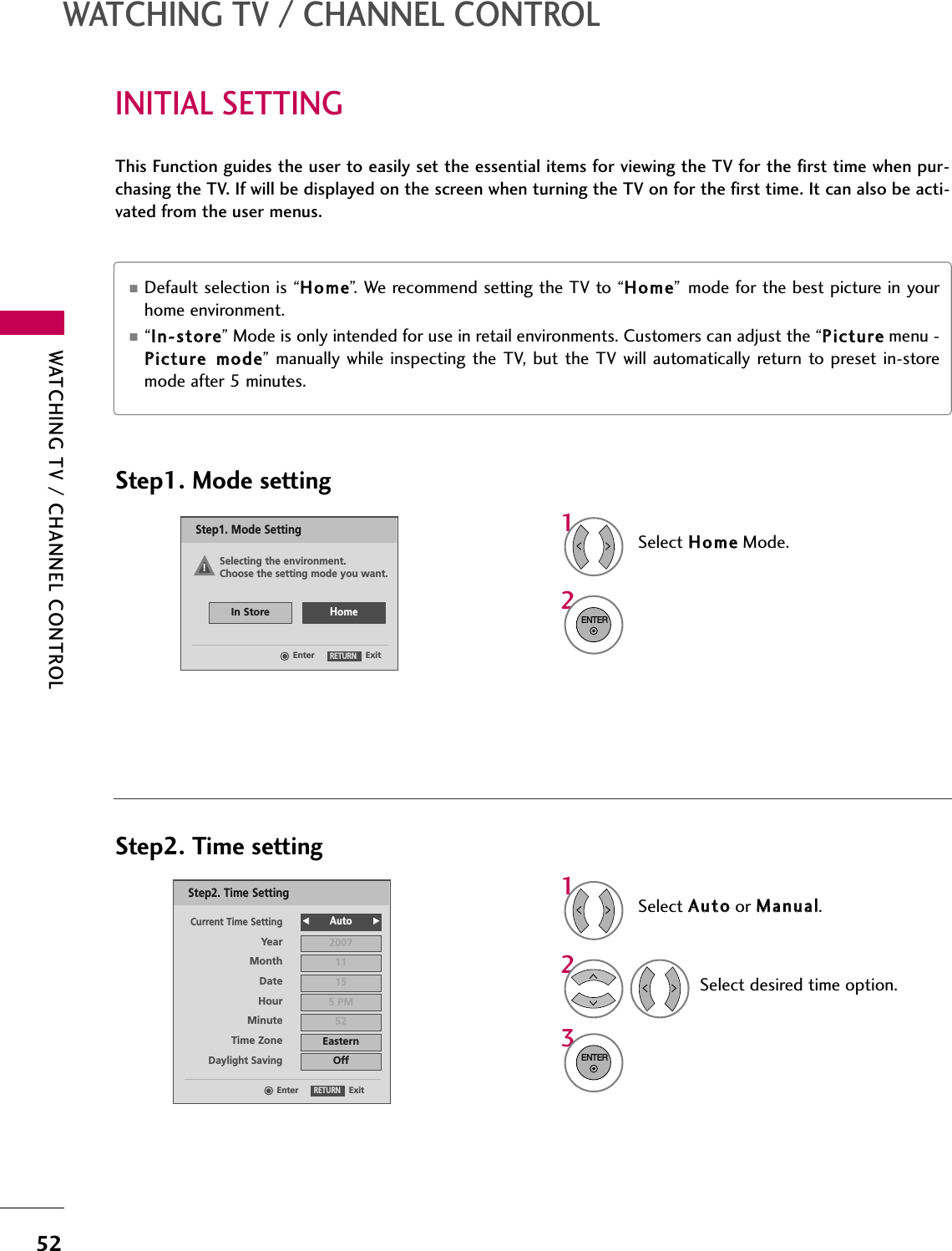 WATCHING TV / CHANNEL CONTROL52INITIAL SETTINGWATCHING TV / CHANNEL CONTROLThis Function guides the user to easily set the essential items for viewing the TV for the first time when pur-chasing the TV. If will be displayed on the screen when turning the TV on for the first time. It can also be acti-vated from the user menus.Select HHoommeeMode.12ENTERSelect AAuuttooor MMaannuuaall.Select desired time option.13ENTER2YearCurrent Time Setting2007Month 11Date 15Hour 5 PMMinute 52Time Zone EasternDaylight SavingOffFF            Auto GGExitEnterRETURNStep2. Time SettingSelecting the environment.Choose the setting mode you want.In StoreHomeExitEnterRETURNStep1. Mode SettingStep1. Mode settingStep2. Time setting■Default selection is “HHoommee”. We recommend setting the TV to “HHoommee” mode for the best picture in yourhome environment.■“IInn--ssttoorree” Mode is only intended for use in retail environments. Customers can adjust the “PPiiccttuurreemenu -PPiiccttuurree  mmooddee” manually while inspecting the  TV, but the TV will automatically return to  preset  in-storemode after 5 minutes.!