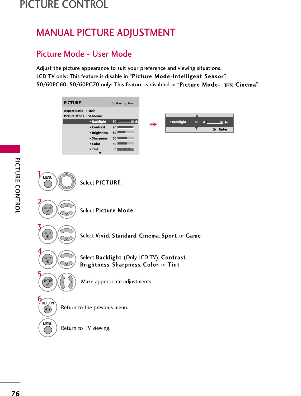 PICTURE CONTROL76MANUAL PICTURE ADJUSTMENTPICTURE CONTROLPicture Mode - User ModeAdjust the picture appearance to suit your preference and viewing situations.LCD TV only: This feature is disable in “PPiiccttuurree  MMooddee--IInntteelllliiggeenntt  SSeennssoorr”.50/60PG60, 50/60PG70 only: This feature is disabled in “PPiiccttuurree  MMooddee--  CCiinneemmaa”.EnterMovePICTURESelect PPIICCTTUURREE.Make appropriate adjustments.Select BBaacckklliigghhtt  (Only LCD TV), CCoonnttrraasstt,BBrriigghhttnneessss, SShhaarrppnneessss, CCoolloorr, or TTiinntt.1MENUSelect PPiiccttuurree  MMooddee.2ENTERSelect VViivviidd,SSttaannddaarrdd, CCiinneemmaa, SSppoorrtt, or GGaammee.3ENTER4ENTER5ENTEREAspect Ratio   : 16:9Picture Mode  : Standard• Backlight 80 • Contrast 90• Brightness 50• Sharpness 60• Color 60• Tint 0 RG• Backlight 80EEEEEEEEEnter6RETURNReturn to the previous menu.MENUReturn to TV viewing.